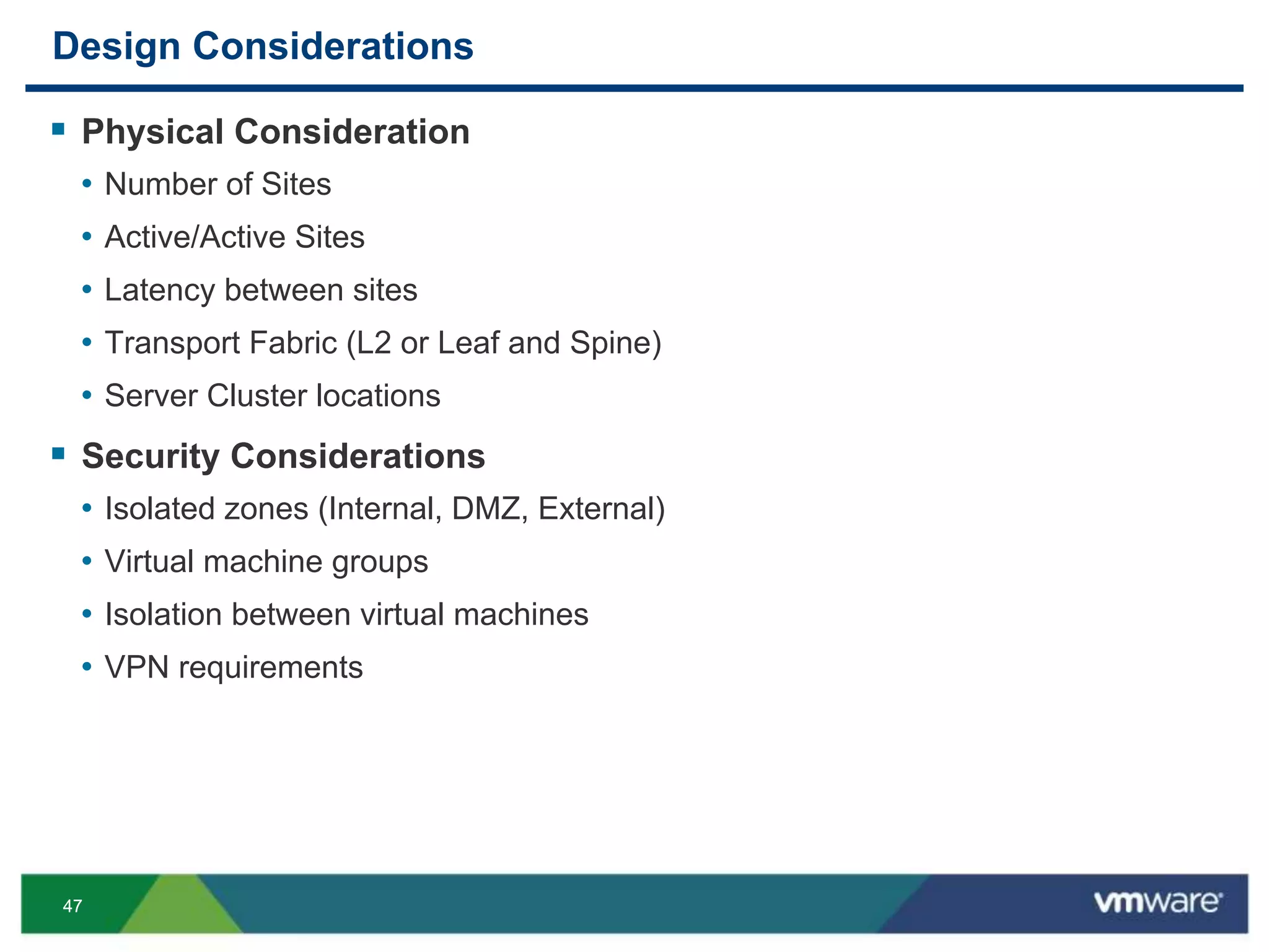 4747
Design Considerations
 Physical Consideration
• Number of Sites
• Active/Active Sites
• Latency between sites
• Transport Fabric (L2 or Leaf and Spine)
• Server Cluster locations
 Security Considerations
• Isolated zones (Internal, DMZ, External)
• Virtual machine groups
• Isolation between virtual machines
• VPN requirements
 