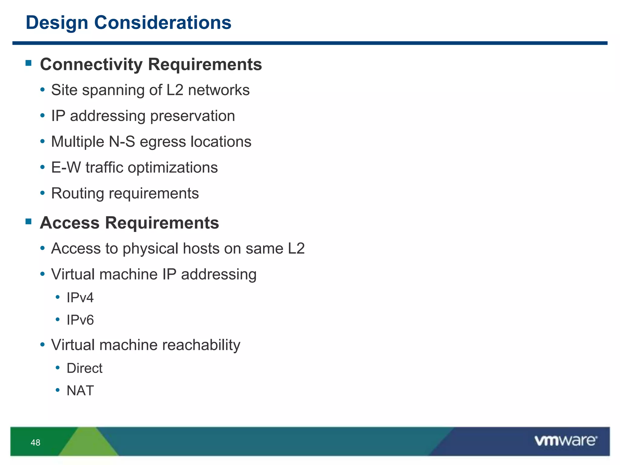 4848
Design Considerations
 Connectivity Requirements
• Site spanning of L2 networks
• IP addressing preservation
• Multiple N-S egress locations
• E-W traffic optimizations
• Routing requirements
 Access Requirements
• Access to physical hosts on same L2
• Virtual machine IP addressing
• IPv4
• IPv6
• Virtual machine reachability
• Direct
• NAT
 