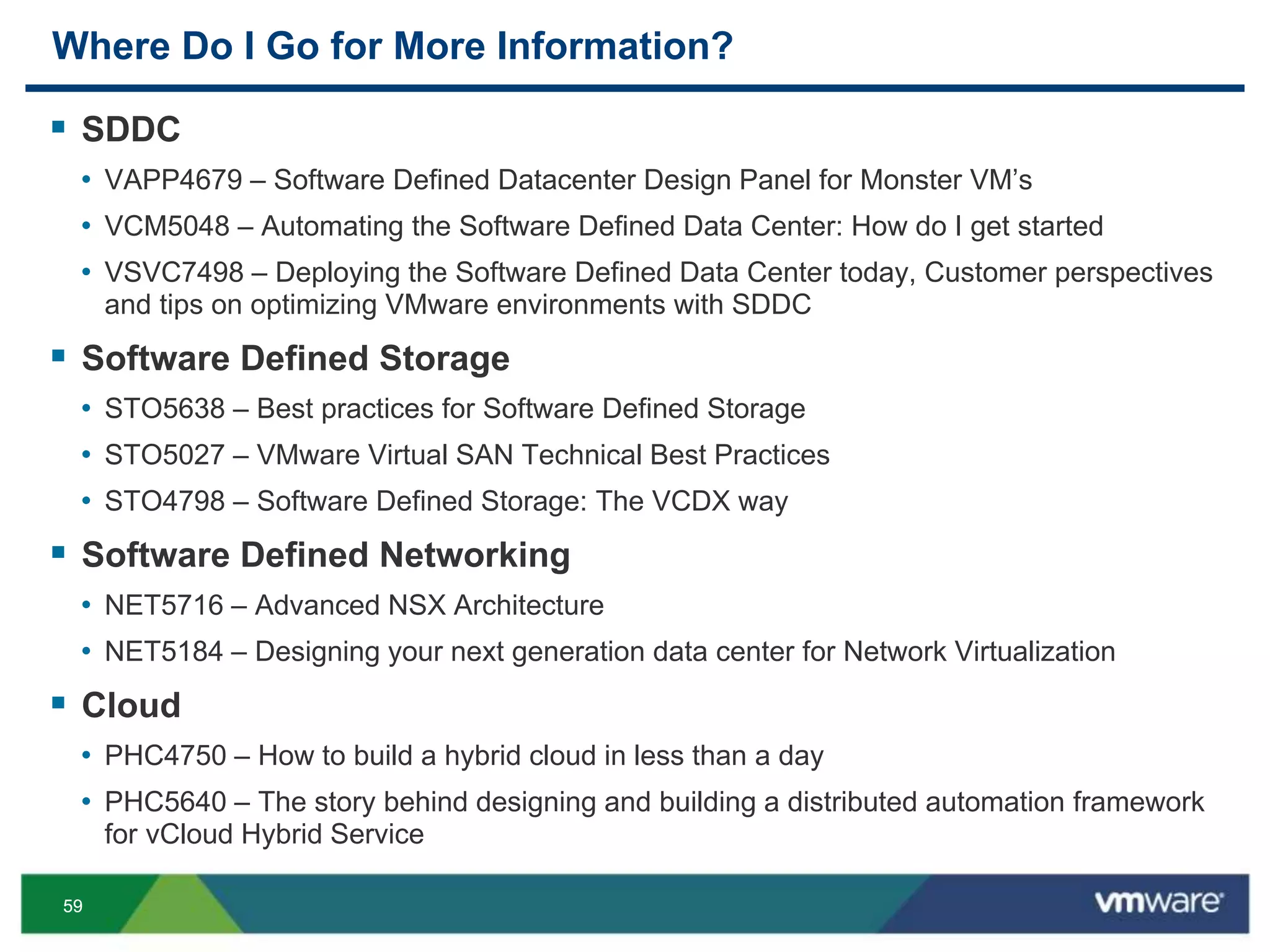 5959
Where Do I Go for More Information?
 SDDC
• VAPP4679 – Software Defined Datacenter Design Panel for Monster VM’s
• VCM5048 – Automating the Software Defined Data Center: How do I get started
• VSVC7498 – Deploying the Software Defined Data Center today, Customer perspectives
and tips on optimizing VMware environments with SDDC
 Software Defined Storage
• STO5638 – Best practices for Software Defined Storage
• STO5027 – VMware Virtual SAN Technical Best Practices
• STO4798 – Software Defined Storage: The VCDX way
 Software Defined Networking
• NET5716 – Advanced NSX Architecture
• NET5184 – Designing your next generation data center for Network Virtualization
 Cloud
• PHC4750 – How to build a hybrid cloud in less than a day
• PHC5640 – The story behind designing and building a distributed automation framework
for vCloud Hybrid Service
 