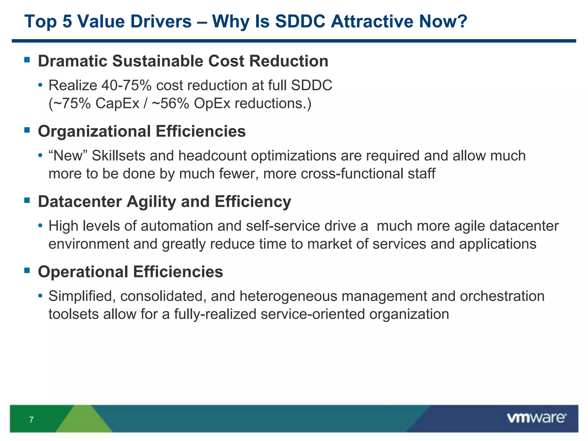 77
Top 5 Value Drivers – Why Is SDDC Attractive Now?
 Dramatic Sustainable Cost Reduction
• Realize 40-75% cost reduction at full SDDC
(~75% CapEx / ~56% OpEx reductions.)
 Organizational Efficiencies
• “New” Skillsets and headcount optimizations are required and allow much
more to be done by much fewer, more cross-functional staff
 Datacenter Agility and Efficiency
• High levels of automation and self-service drive a much more agile datacenter
environment and greatly reduce time to market of services and applications
 Operational Efficiencies
• Simplified, consolidated, and heterogeneous management and orchestration
toolsets allow for a fully-realized service-oriented organization
 