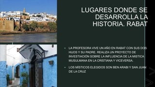 z LUGARES DONDE SE
DESARROLLA LA
HISTORIA. RABAT
 LA PROFESORA VIVE UN AÑO EN RABAT CON SUS DOS
HIJOS Y SU PADRE. REALIZA UN PROYECTO DE
INVESTIACIÓN SOBRE LA INFLUENCIA DE LA MISTICA
MUSULMANA EN LA CRISTIANA Y VICEVERSA.
 LOS MÍSTICOS ELEGIDOS SON BEN ARABI Y SAN JUAN
DE LA CRUZ
 