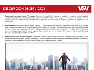 DESCRIPCIÓN DE SERVICIOS
ü  Registro	
   de	
   Empresas	
   /	
   Marcas	
   /	
   Productos:	
   determina	
   la	
   necesidad	
   de	
   registro	
   de	
   productos	
   y	
   empresas	
   en	
   los	
   órganos	
   /	
  
autoridades	
  competentes	
  y	
  la	
  aprobación	
  del	
  gobierno	
  brasileño	
  o	
  extranjero,	
  y	
  apoyar	
  a	
  la	
  empresa	
  en	
  la	
  obtención	
  de	
  los	
  
registros,	
  licencias,	
  cer8ﬁcaciones	
  y	
  homologaciones	
  que	
  pueden	
  ser	
  necesarios	
  para	
  viabilizar	
  su	
  proyecto	
  de	
  importación	
  y	
  /	
  o	
  
exportación.	
  
ü  Asesoría	
  logís;ca:	
  Actuando	
  como	
  proveedor	
  logís8co.	
  La	
  asistencia	
  8ene	
  por	
  objeto	
  el	
  apoyo	
  a	
  todas	
  las	
  ac8vidades	
  de	
  logís8ca	
  
de	
  la	
  empresa,	
  como	
  parte	
  de	
  su	
  negocio	
  internacional,	
  incluidas	
  las	
  interfaces,	
  negociaciones	
  y	
  asesoría	
  documental	
  (emisión	
  y	
  
revisión	
  de	
  documentos	
  logís8cos,	
  incluyendo	
  el	
  cálculo	
  de	
  las	
  es8maciones	
  de	
  costos	
  e	
  impuestos	
  y	
  de	
  apoyo	
  de	
  NF)	
  que	
  implica	
  
a	
  las	
  empresas	
  par8cipantes	
  de	
  la	
  cadena	
  logís8ca.	
  Cabe	
  nombrar	
  que	
  este	
  servicio	
  también	
  incluye	
  el	
  despacho	
  de	
  aduanas	
  y	
  
todos	
  sus	
  respec8vos	
  procesos	
  documentales.	
  
ü  Contratos	
   nacionales	
   e	
   internacionales:	
   elaboración	
   y	
   revisión	
   de	
   contratos	
   nacionales	
   e	
   internacionales	
   aplicables	
   en	
   las	
  
operaciones	
  comerciales	
  de	
  la	
  empresa	
  contratante.	
  Este	
  servicio	
  incluye	
  también	
  la	
  negociación	
  de	
  los	
  términos	
  del	
  contrato	
  con	
  
los	
  clientes	
  (nacionales	
  e	
  internacionales)	
  y	
  la	
  contratación	
  de	
  proveedores	
  de	
  la	
  empresa.	
  
 