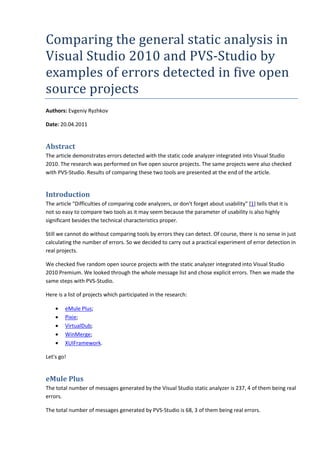 Comparing the general static analysis in
Visual Studio 2010 and PVS-Studio by
examples of errors detected in five open
source projects
Authors: Evgeniy Ryzhkov
Date: 20.04.2011
Abstract
The article demonstrates errors detected with the static code analyzer integrated into Visual Studio
2010. The research was performed on five open source projects. The same projects were also checked
with PVS-Studio. Results of comparing these two tools are presented at the end of the article.
Introduction
The article "Difficulties of comparing code analyzers, or don't forget about usability" [1] tells that it is
not so easy to compare two tools as it may seem because the parameter of usability is also highly
significant besides the technical characteristics proper.
Still we cannot do without comparing tools by errors they can detect. Of course, there is no sense in just
calculating the number of errors. So we decided to carry out a practical experiment of error detection in
real projects.
We checked five random open source projects with the static analyzer integrated into Visual Studio
2010 Premium. We looked through the whole message list and chose explicit errors. Then we made the
same steps with PVS-Studio.
Here is a list of projects which participated in the research:
• eMule Plus;
• Pixie;
• VirtualDub;
• WinMerge;
• XUIFramework.
Let's go!
eMule Plus
The total number of messages generated by the Visual Studio static analyzer is 237, 4 of them being real
errors.
The total number of messages generated by PVS-Studio is 68, 3 of them being real errors.
 