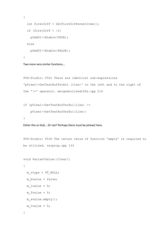 {
int firstDiff = GetFirstDifferentItem();
if (firstDiff > -1)
pCmdUI->Enable(TRUE);
else
pCmdUI->Enable(FALSE);
}
Two more very similar functions...
PVS-Studio: V501 There are identical sub-expressions
'pView1->GetTextBufferEol (line)' to the left and to the right of
the '!=' operator. mergedoclinediffs.cpp 216
if (pView1->GetTextBufferEol(line) !=
pView1->GetTextBufferEol(line))
{
Either this or that... Or not? Perhaps there must be pView2 here.
PVS-Studio: V530 The return value of function 'empty' is required to
be utilized. varprop.cpp 133
void VariantValue::Clear()
{
m_vtype = VT_NULL;
m_bvalue = false;
m_ivalue = 0;
m_fvalue = 0;
m_svalue.empty();
m_tvalue = 0;
}
 