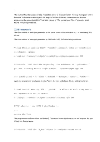 }
The analyzer found a suspicious loop. This code is prone to Access Violation. The loop must go on until it
finds the '>' character or a string with the length of 'srclen' characters comes to an end. But the
programmer by accident used the 'k' variable instead of 'i' for comparison. If the '>' character is not
found, everything will be sad.
XUIFramework
The total number of messages generated by the Visual Studio static analyzer is 93, 2 of them being real
errors.
The total number of messages generated by PVS-Studio is 30, 5 of them being real errors.
Visual Studio: warning C6269: Possibly incorrect order of operations:
dereference ignored
c:xui-gui frameworkwidgetscstatichtmlppdrawmanager.cpp 298
PVS-Studio: V532 Consider inspecting the statement of '*pointer++'
pattern. Probably meant: '(*pointer)++'. ppdrawmanager.cpp 298
for (DWORD pixel = 0; pixel < dwWidth * dwHeight; pixel++, *pBits++)
Again the programmer is not good at using *ptr++. As I have said above, this is a widespread error.
Visual Studio: warning C6283: 'pBuffer' is allocated with array new[],
but deleted with scalar delete.
c:xui-gui frameworkwidgetscxstaticcxstatic.cpp 544
BYTE* pBuffer = new BYTE [ nBufferLen ];
...
delete pBuffer;
The programmer confuses delete and delete[]. This causes issues which may occur and may not. But you
should not do so anyway.
PVS-Studio: V519 The 'm_xSt' object is assigned values twice
 