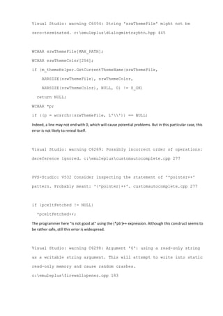 Visual Studio: warning C6054: String 'szwThemeFile' might not be
zero-terminated. c:emuleplusdialogmintraybtn.hpp 445
WCHAR szwThemeFile[MAX_PATH];
WCHAR szwThemeColor[256];
if (m_themeHelper.GetCurrentThemeName(szwThemeFile,
ARRSIZE(szwThemeFile), szwThemeColor,
ARRSIZE(szwThemeColor), NULL, 0) != S_OK)
return NULL;
WCHAR *p;
if ((p = wcsrchr(szwThemeFile, L'')) == NULL)
Indeed, a line may not end with 0, which will cause potential problems. But in this particular case, this
error is not likely to reveal itself.
Visual Studio: warning C6269: Possibly incorrect order of operations:
dereference ignored. c:emulepluscustomautocomplete.cpp 277
PVS-Studio: V532 Consider inspecting the statement of '*pointer++'
pattern. Probably meant: '(*pointer)++'. customautocomplete.cpp 277
if (pceltFetched != NULL)
*pceltFetched++;
The programmer here "is not good at" using the (*ptr)++ expression. Although this construct seems to
be rather safe, still this error is widespread.
Visual Studio: warning C6298: Argument '6': using a read-only string
as a writable string argument. This will attempt to write into static
read-only memory and cause random crashes.
c:emuleplusfirewallopener.cpp 183
 