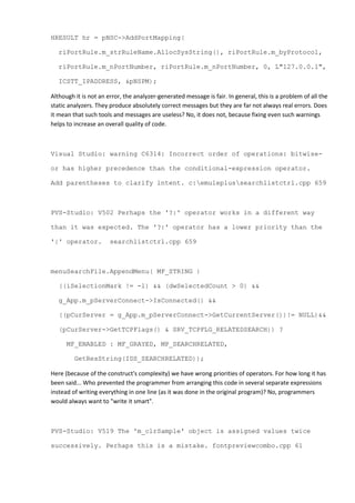 HRESULT hr = pNSC->AddPortMapping(
riPortRule.m_strRuleName.AllocSysString(), riPortRule.m_byProtocol,
riPortRule.m_nPortNumber, riPortRule.m_nPortNumber, 0, L"127.0.0.1",
ICSTT_IPADDRESS, &pNSPM);
Although it is not an error, the analyzer-generated message is fair. In general, this is a problem of all the
static analyzers. They produce absolutely correct messages but they are far not always real errors. Does
it mean that such tools and messages are useless? No, it does not, because fixing even such warnings
helps to increase an overall quality of code.
Visual Studio: warning C6314: Incorrect order of operations: bitwise-
or has higher precedence than the conditional-expression operator.
Add parentheses to clarify intent. c:emuleplussearchlistctrl.cpp 659
PVS-Studio: V502 Perhaps the '?:' operator works in a different way
than it was expected. The '?:' operator has a lower priority than the
'|' operator. searchlistctrl.cpp 659
menuSearchFile.AppendMenu( MF_STRING |
((iSelectionMark != -1) && (dwSelectedCount > 0) &&
g_App.m_pServerConnect->IsConnected() &&
((pCurServer = g_App.m_pServerConnect->GetCurrentServer())!= NULL)&&
(pCurServer->GetTCPFlags() & SRV_TCPFLG_RELATEDSEARCH)) ?
MF_ENABLED : MF_GRAYED, MP_SEARCHRELATED,
GetResString(IDS_SEARCHRELATED));
Here (because of the construct's complexity) we have wrong priorities of operators. For how long it has
been said... Who prevented the programmer from arranging this code in several separate expressions
instead of writing everything in one line (as it was done in the original program)? No, programmers
would always want to "write it smart".
PVS-Studio: V519 The 'm_clrSample' object is assigned values twice
successively. Perhaps this is a mistake. fontpreviewcombo.cpp 61
 