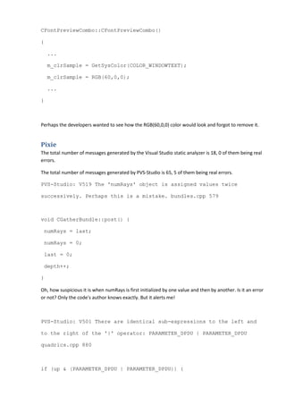 CFontPreviewCombo::CFontPreviewCombo()
{
...
m_clrSample = GetSysColor(COLOR_WINDOWTEXT);
m_clrSample = RGB(60,0,0);
...
}
Perhaps the developers wanted to see how the RGB(60,0,0) color would look and forgot to remove it.
Pixie
The total number of messages generated by the Visual Studio static analyzer is 18, 0 of them being real
errors.
The total number of messages generated by PVS-Studio is 65, 5 of them being real errors.
PVS-Studio: V519 The 'numRays' object is assigned values twice
successively. Perhaps this is a mistake. bundles.cpp 579
void CGatherBundle::post() {
numRays = last;
numRays = 0;
last = 0;
depth++;
}
Oh, how suspicious it is when numRays is first initialized by one value and then by another. Is it an error
or not? Only the code's author knows exactly. But it alerts me!
PVS-Studio: V501 There are identical sub-expressions to the left and
to the right of the '|' operator: PARAMETER_DPDU | PARAMETER_DPDU
quadrics.cpp 880
if (up & (PARAMETER_DPDU | PARAMETER_DPDU)) {
 