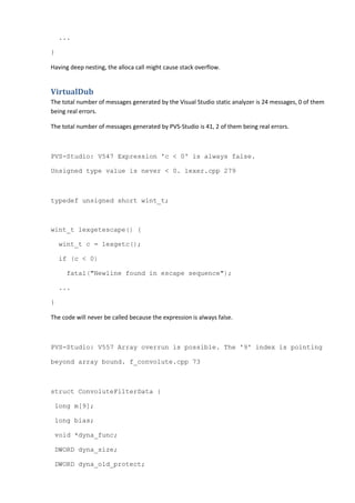 ...
}
Having deep nesting, the alloca call might cause stack overflow.
VirtualDub
The total number of messages generated by the Visual Studio static analyzer is 24 messages, 0 of them
being real errors.
The total number of messages generated by PVS-Studio is 41, 2 of them being real errors.
PVS-Studio: V547 Expression 'c < 0' is always false.
Unsigned type value is never < 0. lexer.cpp 279
typedef unsigned short wint_t;
wint_t lexgetescape() {
wint_t c = lexgetc();
if (c < 0)
fatal("Newline found in escape sequence");
...
}
The code will never be called because the expression is always false.
PVS-Studio: V557 Array overrun is possible. The '9' index is pointing
beyond array bound. f_convolute.cpp 73
struct ConvoluteFilterData {
long m[9];
long bias;
void *dyna_func;
DWORD dyna_size;
DWORD dyna_old_protect;
 