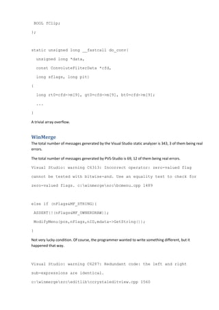 BOOL fClip;
};
static unsigned long __fastcall do_conv(
unsigned long *data,
const ConvoluteFilterData *cfd,
long sflags, long pit)
{
long rt0=cfd->m[9], gt0=cfd->m[9], bt0=cfd->m[9];
...
}
A trivial array overflow.
WinMerge
The total number of messages generated by the Visual Studio static analyzer is 343, 3 of them being real
errors.
The total number of messages generated by PVS-Studio is 69, 12 of them being real errors.
Visual Studio: warning C6313: Incorrect operator: zero-valued flag
cannot be tested with bitwise-and. Use an equality test to check for
zero-valued flags. c:winmergesrcbcmenu.cpp 1489
else if (nFlags&MF_STRING){
ASSERT(!(nFlags&MF_OWNERDRAW));
ModifyMenu(pos,nFlags,nID,mdata->GetString());
}
Not very lucky condition. Of course, the programmer wanted to write something different, but it
happened that way.
Visual Studio: warning C6287: Redundant code: the left and right
sub-expressions are identical.
c:winmergesrceditlibccrystaleditview.cpp 1560
 