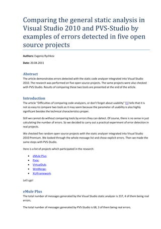 Comparing the general static analysis in
Visual Studio 2010 and PVS-Studio by
examples of errors detected in five open
source projects
Authors: Evgeniy Ryzhkov

Date: 20.04.2011


Abstract
The article demonstrates errors detected with the static code analyzer integrated into Visual Studio
2010. The research was performed on five open source projects. The same projects were also checked
with PVS-Studio. Results of comparing these two tools are presented at the end of the article.


Introduction
The article "Difficulties of comparing code analyzers, or don't forget about usability" [1] tells that it is
not so easy to compare two tools as it may seem because the parameter of usability is also highly
significant besides the technical characteristics proper.

Still we cannot do without comparing tools by errors they can detect. Of course, there is no sense in just
calculating the number of errors. So we decided to carry out a practical experiment of error detection in
real projects.

We checked five random open source projects with the static analyzer integrated into Visual Studio
2010 Premium. We looked through the whole message list and chose explicit errors. Then we made the
same steps with PVS-Studio.

Here is a list of projects which participated in the research:

    •   eMule Plus;
    •   Pixie;
    •   VirtualDub;
    •   WinMerge;
    •   XUIFramework.

Let's go!


eMule Plus
The total number of messages generated by the Visual Studio static analyzer is 237, 4 of them being real
errors.

The total number of messages generated by PVS-Studio is 68, 3 of them being real errors.
 