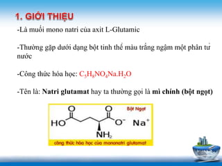 www.trungtamtinhoc.edu.vn
-Là muối mono natri của axit L-Glutamic
-Thường gặp dưới dạng bột tinh thể màu trắng ngậm một phân tử
nước
-Công thức hóa học: C5H8NO4Na.H2O
-Tên là: Natri glutamat hay ta thường gọi là mì chính (bột ngọt)
 