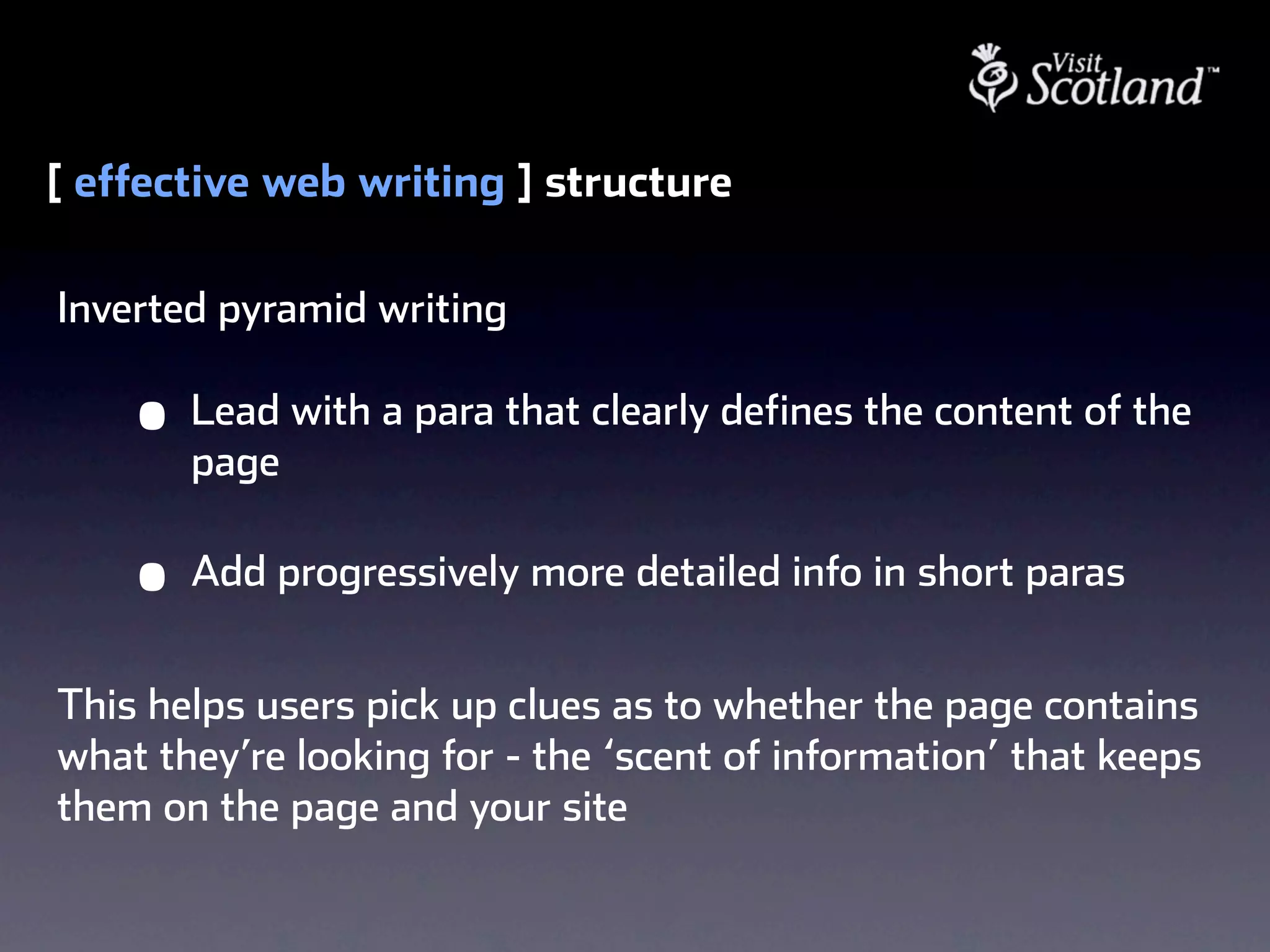 [ effective web writing ] structure

Inverted pyramid writing

    •   Lead with a para that clearly defines the content of the
        page

    •   Add progressively more detailed info in short paras


This helps users pick up clues as to whether the page contains
what they’re looking for - the ‘scent of information’ that keeps
them on the page and your site
 