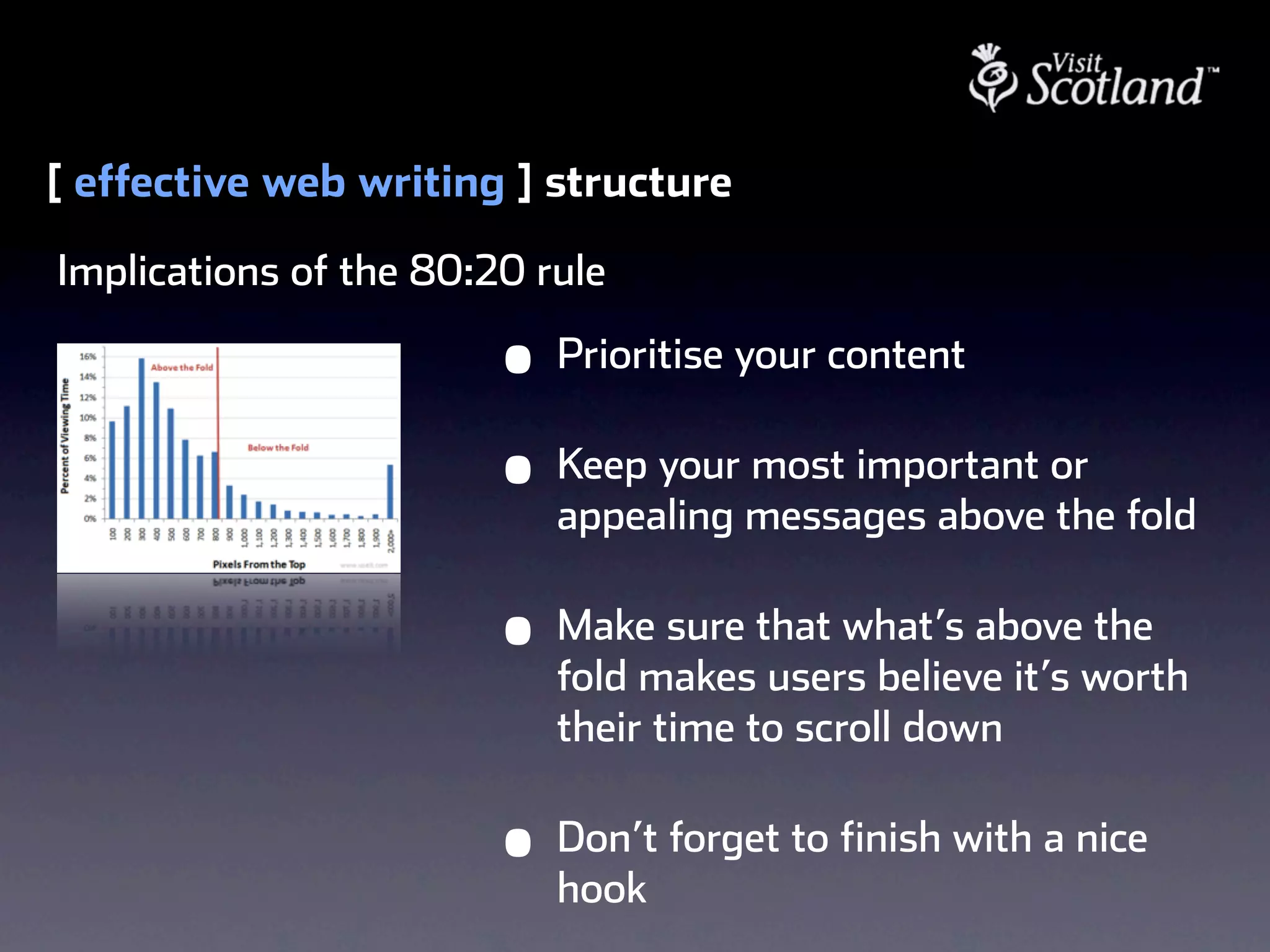 [ effective web writing ] structure
Implications of the 80:20 rule

                        •   Prioritise your content

                        •   Keep your most important or
                            appealing messages above the fold

                        •   Make sure that what’s above the
                            fold makes users believe it’s worth
                            their time to scroll down

                        •   Don’t forget to finish with a nice
                            hook
 