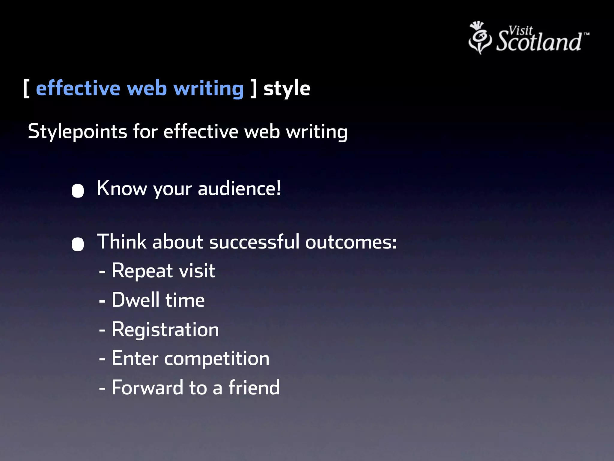 [ effective web writing ] style
Stylepoints for effective web writing


     •   Know your audience!

     •   Think about successful outcomes:
         - Repeat visit
         - Dwell time
         - Registration
         - Enter competition
         - Forward to a friend
 