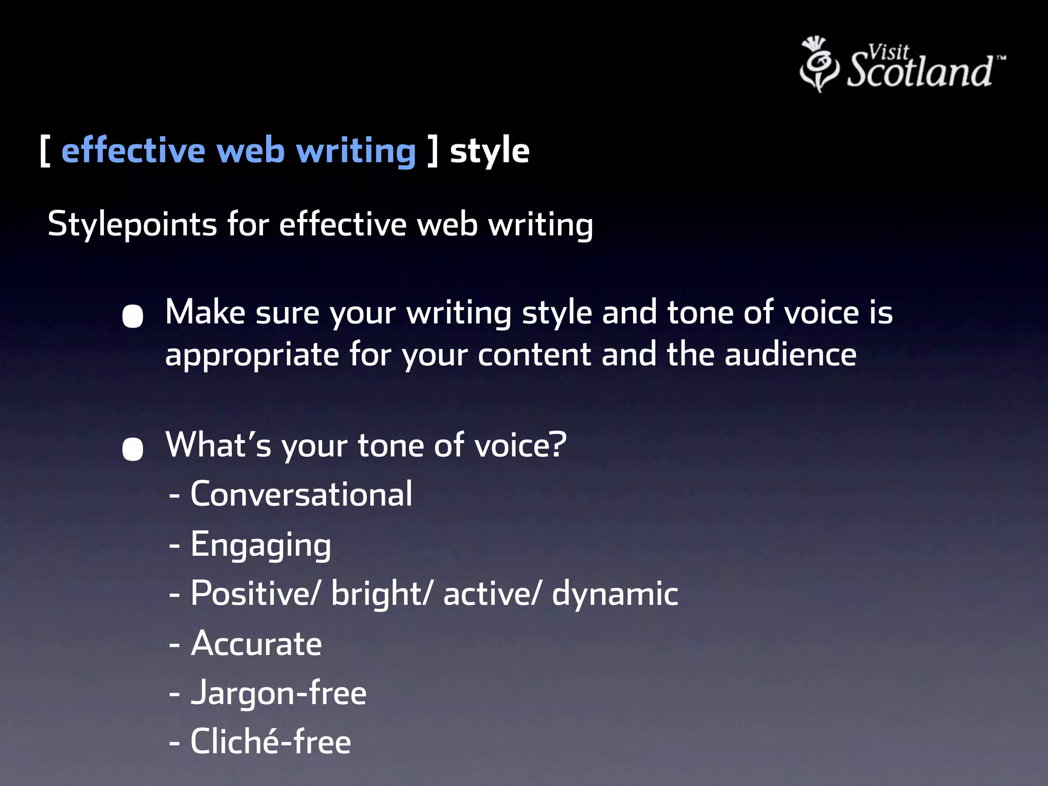[ effective web writing ] style
Stylepoints for effective web writing

     •   Make sure your writing style and tone of voice is
         appropriate for your content and the audience

     •   What’s your tone of voice?
         - Conversational
         - Engaging
         - Positive/ bright/ active/ dynamic
         - Accurate
         - Jargon-free
         - Cliché-free
 