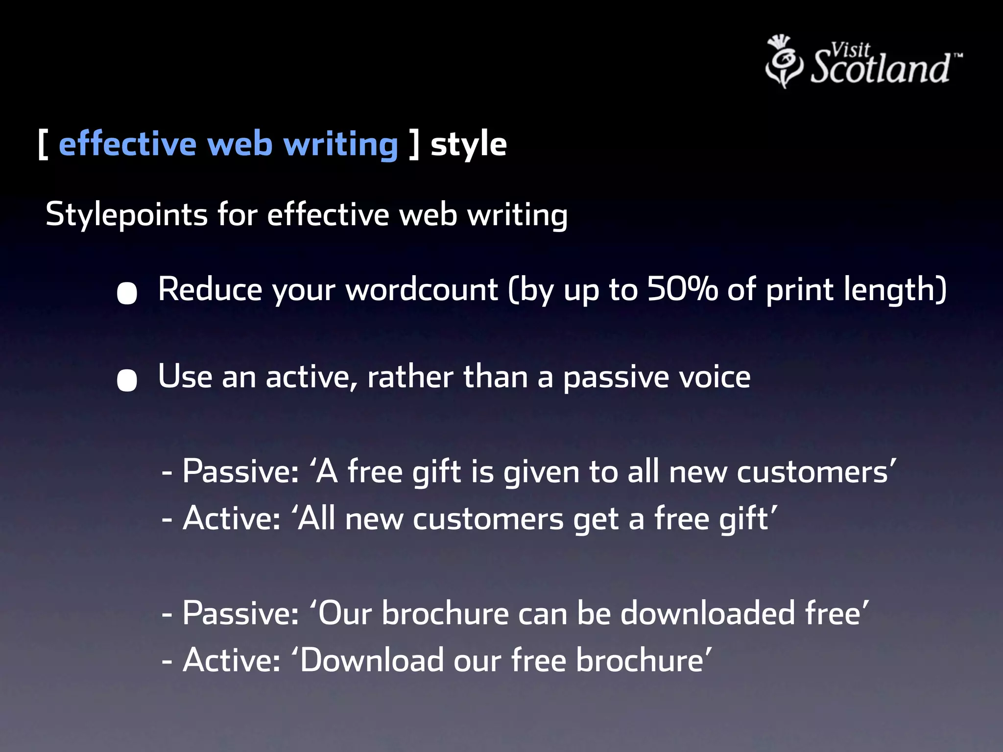 [ effective web writing ] style
Stylepoints for effective web writing

     •   Reduce your wordcount (by up to 50% of print length)

     •   Use an active, rather than a passive voice

         - Passive: ‘A free gift is given to all new customers’
         - Active: ‘All new customers get a free gift’

         - Passive: ‘Our brochure can be downloaded free’
         - Active: ‘Download our free brochure’
 