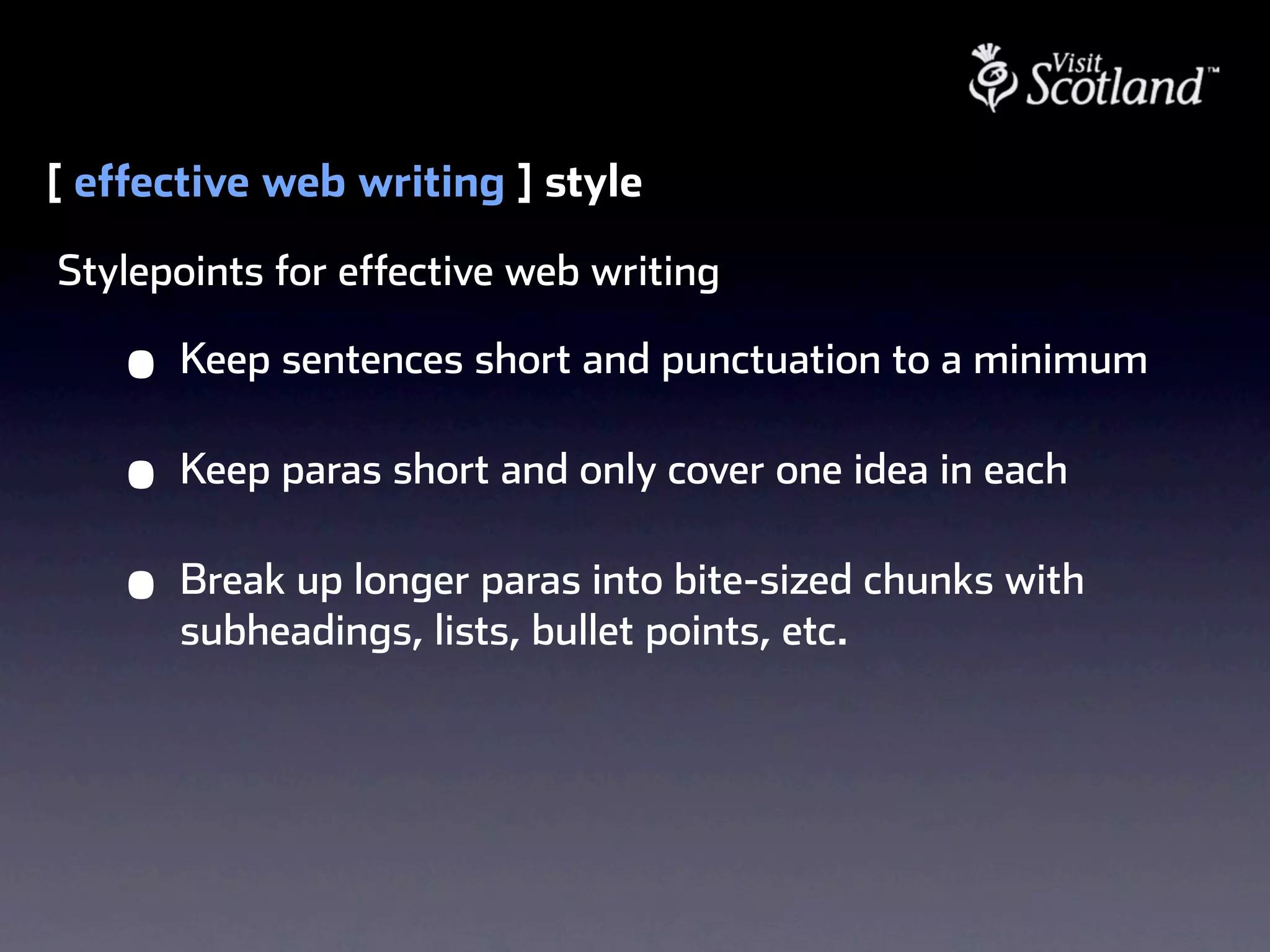 [ effective web writing ] style
Stylepoints for effective web writing

    •   Keep sentences short and punctuation to a minimum

    •   Keep paras short and only cover one idea in each

    •   Break up longer paras into bite-sized chunks with
        subheadings, lists, bullet points, etc.
 