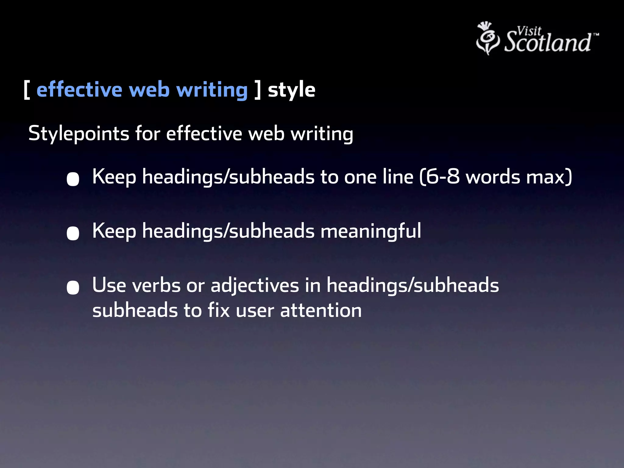 [ effective web writing ] style
Stylepoints for effective web writing

    •   Keep headings/subheads to one line (6-8 words max)

    •   Keep headings/subheads meaningful

    •   Use verbs or adjectives in headings/subheads
        subheads to fix user attention
 