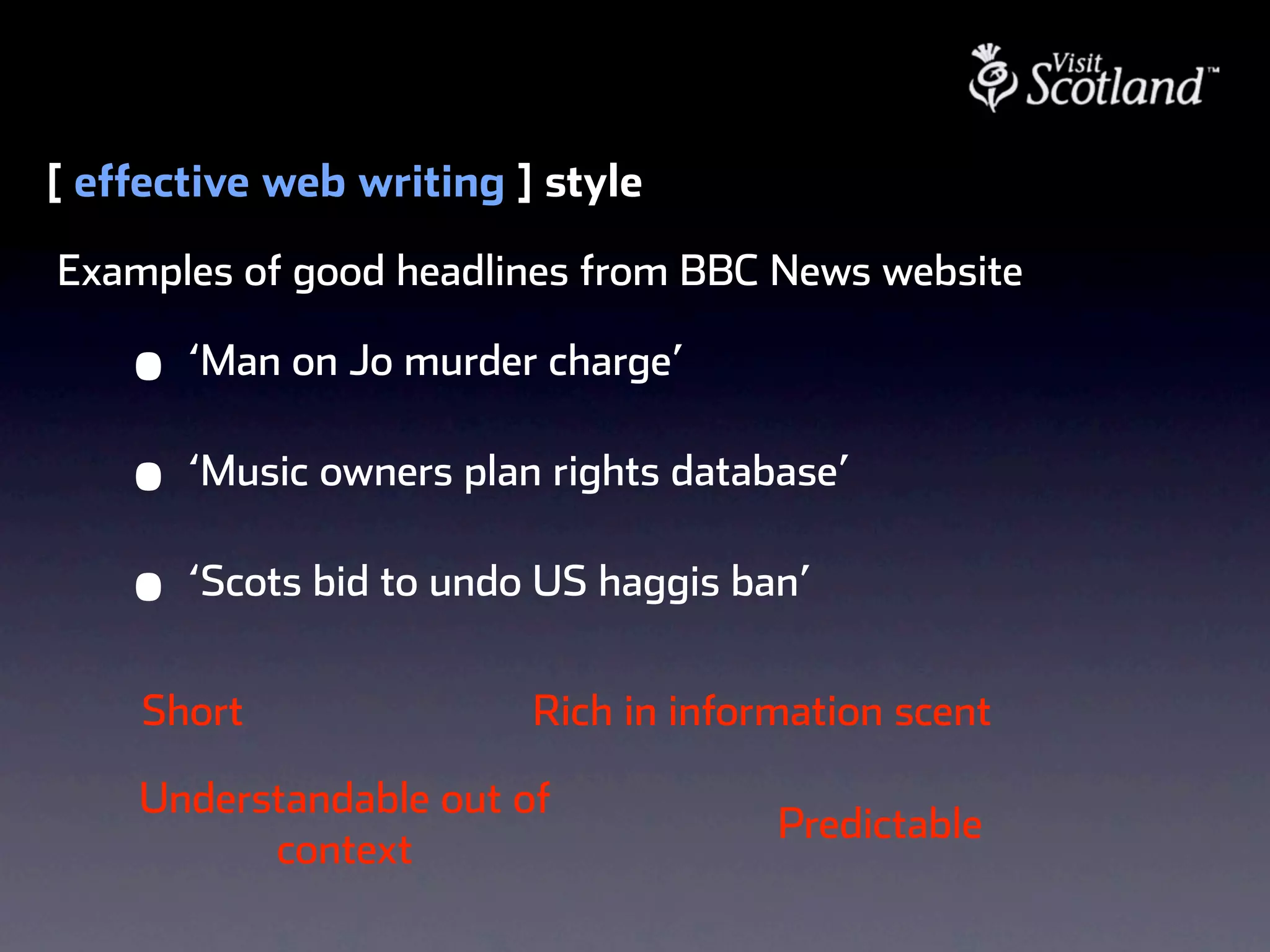 [ effective web writing ] style
Examples of good headlines from BBC News website

    •   ‘Man on Jo murder charge’

    •   ‘Music owners plan rights database’

    •   ‘Scots bid to undo US haggis ban’


    Short                 Rich in information scent

    Understandable out of
                                       Predictable
          context
 