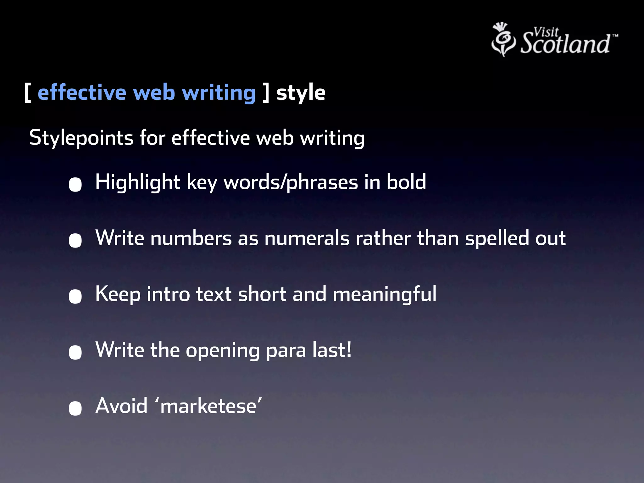 [ effective web writing ] style
Stylepoints for effective web writing

    •   Highlight key words/phrases in bold

    •   Write numbers as numerals rather than spelled out

    •   Keep intro text short and meaningful

    •   Write the opening para last!

    •   Avoid ‘marketese’
 