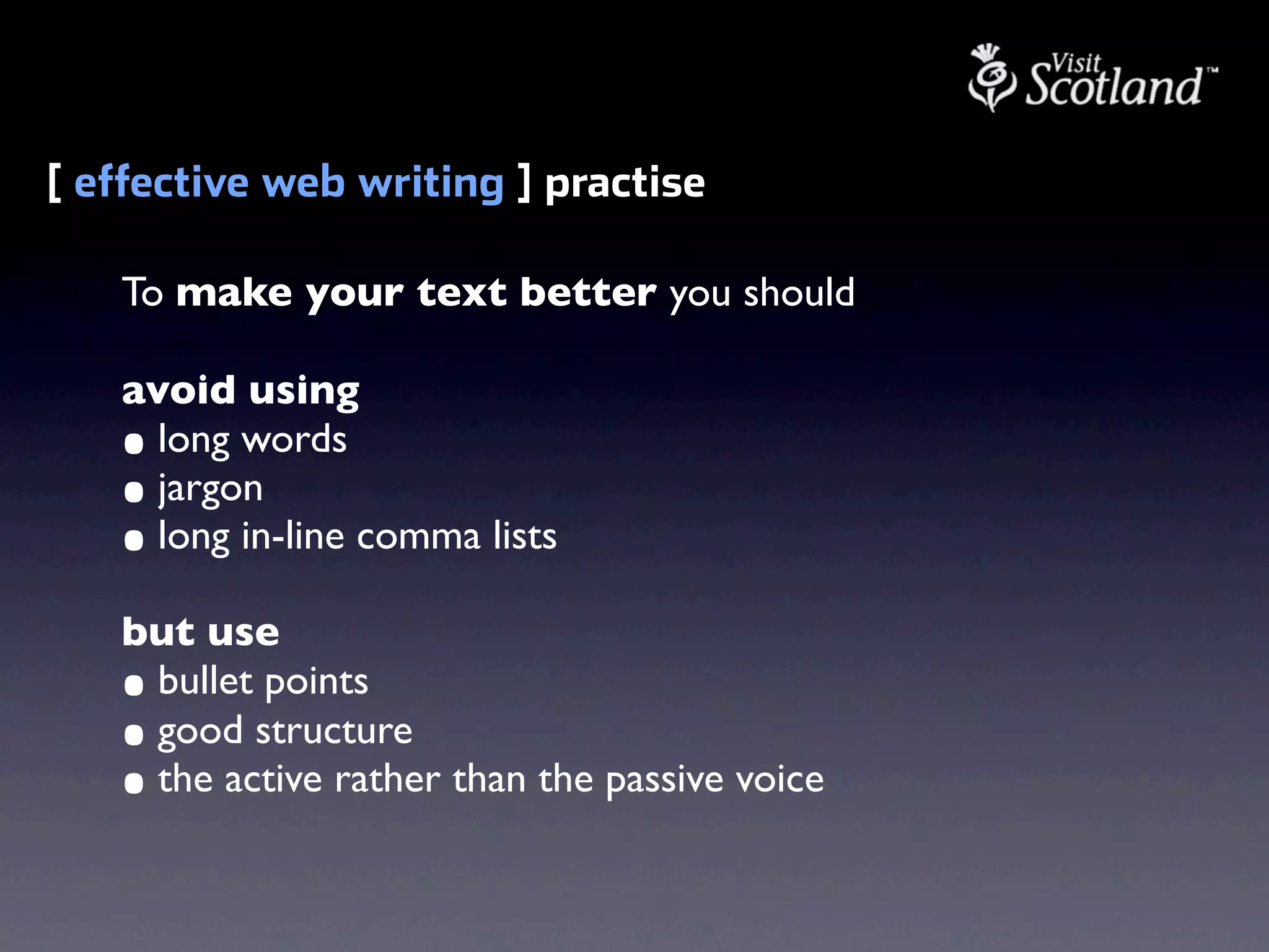 [ effective web writing ] practise

   To make your text better you should

   avoid using
   • long words
   • jargon
   • long in-line comma lists
   but use
   • bullet points
   • good structure
   • the active rather than the passive voice
 