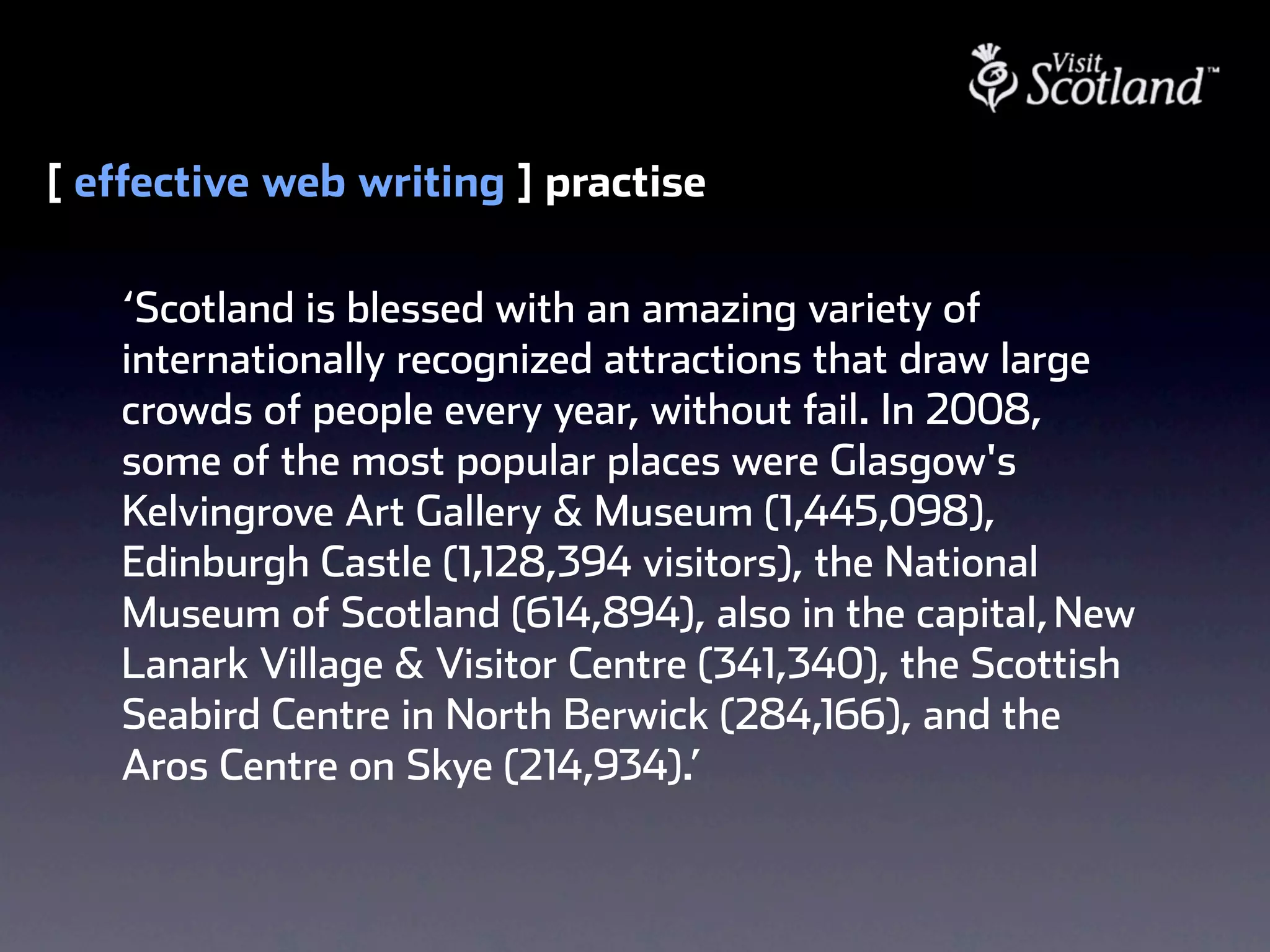 [ effective web writing ] practise

   ‘Scotland is blessed with an amazing variety of
   internationally recognized attractions that draw large
   crowds of people every year, without fail. In 2008,
   some of the most popular places were Glasgow's
   Kelvingrove Art Gallery & Museum (1,445,098),
   Edinburgh Castle (1,128,394 visitors), the National
   Museum of Scotland (614,894), also in the capital, New
   Lanark Village & Visitor Centre (341,340), the Scottish
   Seabird Centre in North Berwick (284,166), and the
   Aros Centre on Skye (214,934).’
 
