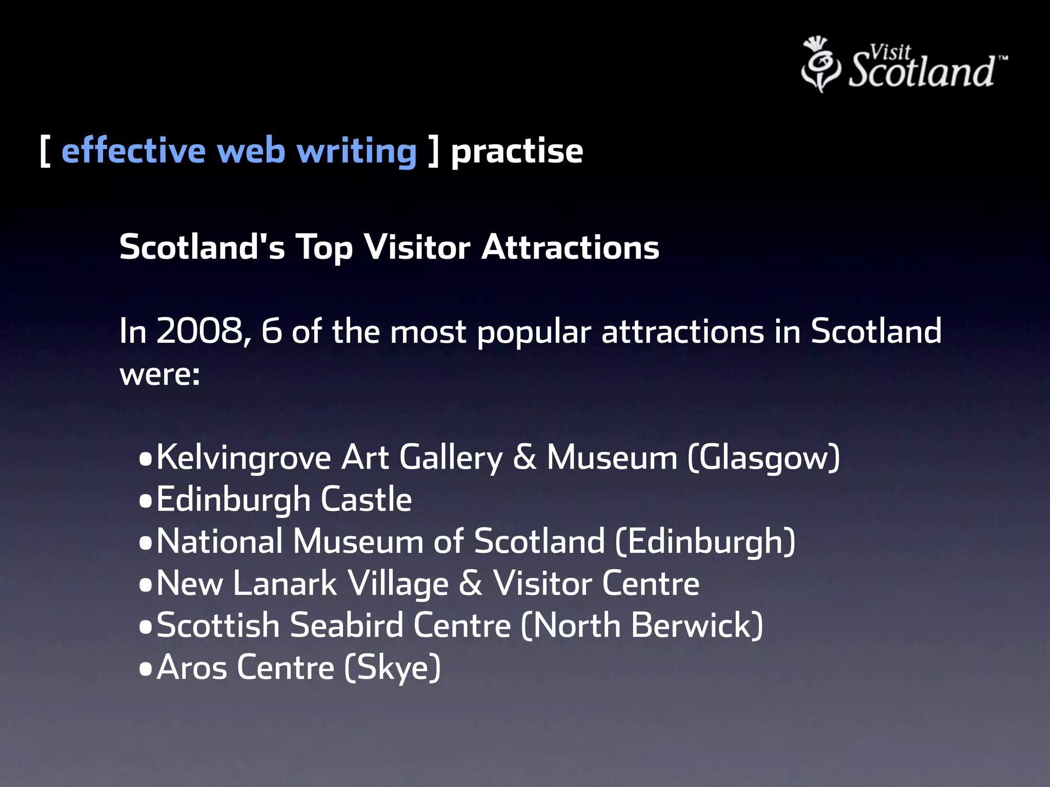 [ effective web writing ] practise

     Scotland's Top Visitor Attractions

     In 2008, 6 of the most popular attractions in Scotland
     were:

      • Kelvingrove Art Gallery & Museum (Glasgow)
      • Edinburgh Castle
      • National Museum of Scotland (Edinburgh) 
      • New Lanark Village & Visitor Centre
      • Scottish Seabird Centre (North Berwick)
      • Aros Centre (Skye)
 