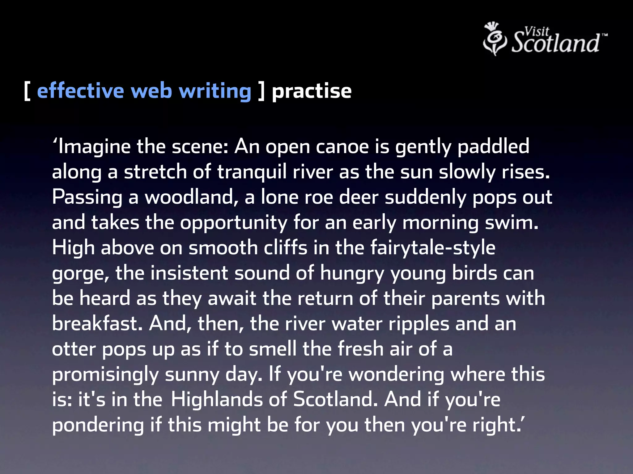 [ effective web writing ] practise

  ‘Imagine the scene: An open canoe is gently paddled
  along a stretch of tranquil river as the sun slowly rises.
  Passing a woodland, a lone roe deer suddenly pops out
  and takes the opportunity for an early morning swim.
  High above on smooth cliffs in the fairytale-style
  gorge, the insistent sound of hungry young birds can
  be heard as they await the return of their parents with
  breakfast. And, then, the river water ripples and an
  otter pops up as if to smell the fresh air of a
  promisingly sunny day. If you're wondering where this
  is: it's in the  Highlands of Scotland. And if you're
  pondering if this might be for you then you're right.’
 