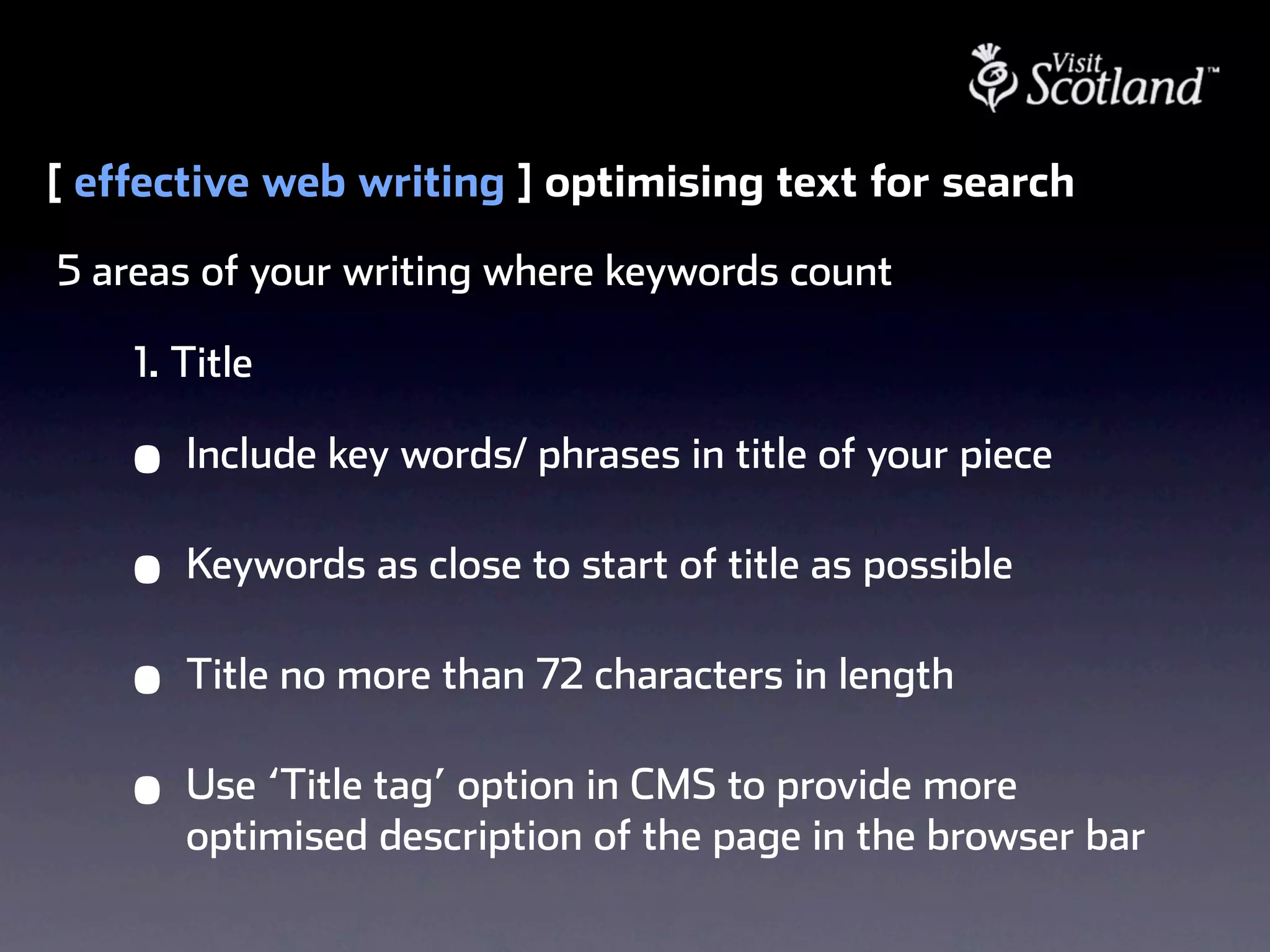 [ effective web writing ] optimising text for search
5 areas of your writing where keywords count

    1. Title

    •   Include key words/ phrases in title of your piece

    •   Keywords as close to start of title as possible

    •   Title no more than 72 characters in length

    •   Use ‘Title tag’ option in CMS to provide more
        optimised description of the page in the browser bar
 
