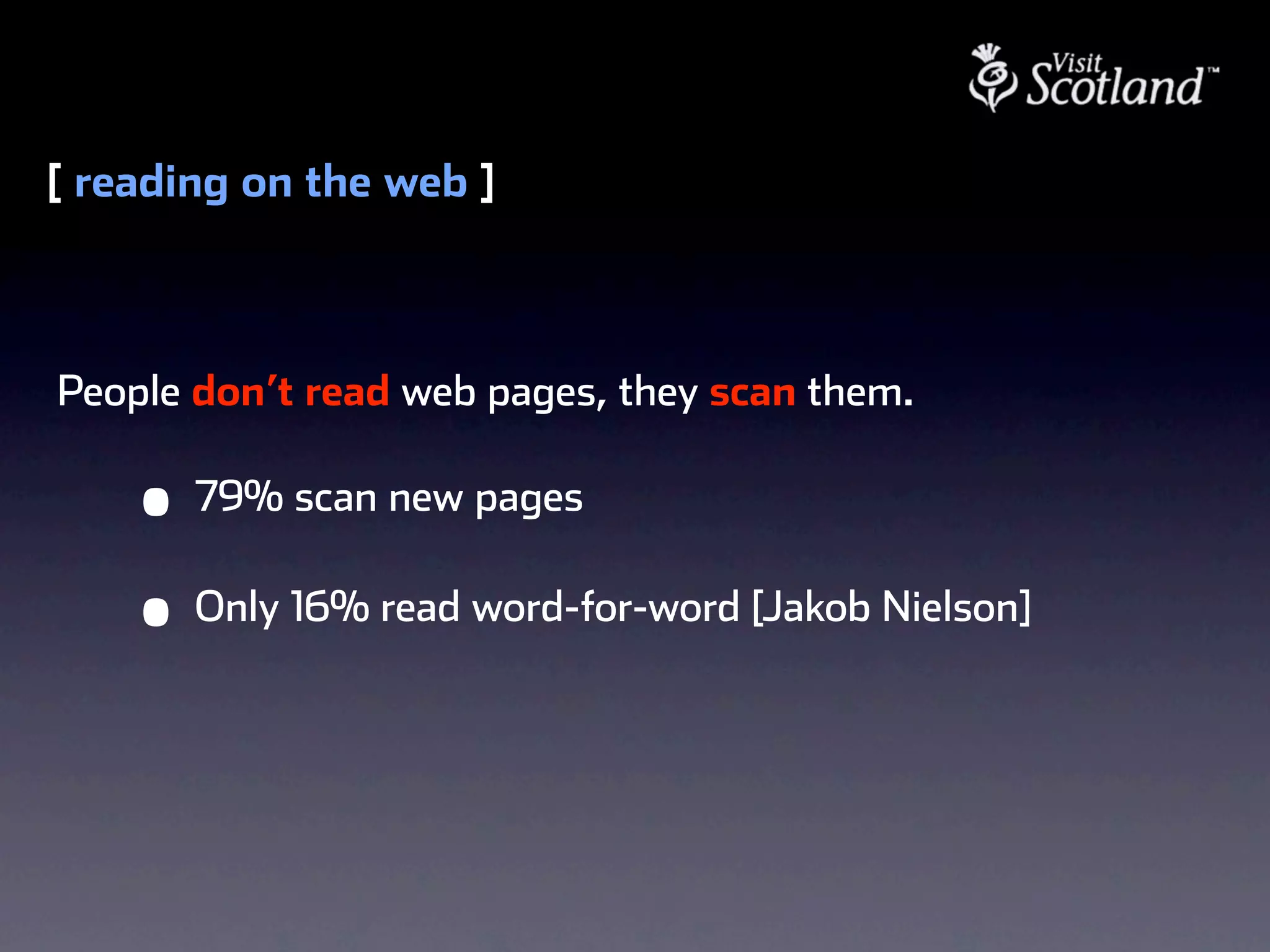 [ reading on the web ]



People don’t read web pages, they scan them.

    •   79% scan new pages

    •   Only 16% read word-for-word [Jakob Nielson]
 