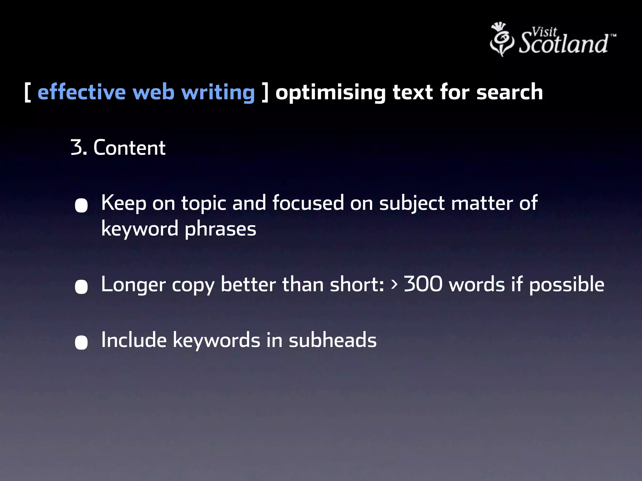 [ effective web writing ] optimising text for search

    3. Content

    •   Keep on topic and focused on subject matter of
        keyword phrases

    •   Longer copy better than short: > 300 words if possible

    •   Include keywords in subheads
 