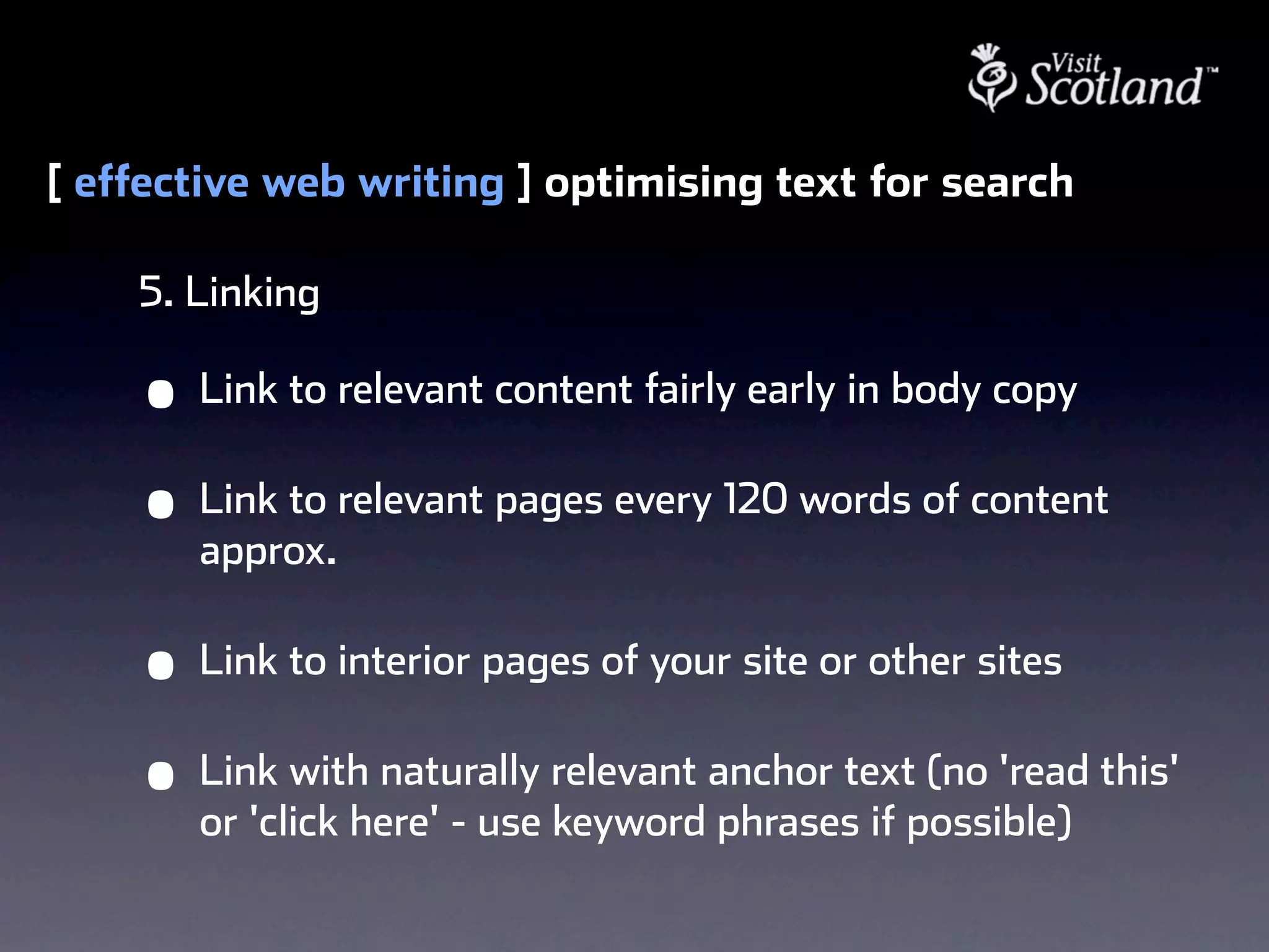 [ effective web writing ] optimising text for search

    5. Linking

    •   Link to relevant content fairly early in body copy

    •   Link to relevant pages every 120 words of content
        approx.

    •   Link to interior pages of your site or other sites

    •   Link with naturally relevant anchor text (no 'read this'
        or 'click here' - use keyword phrases if possible)
 