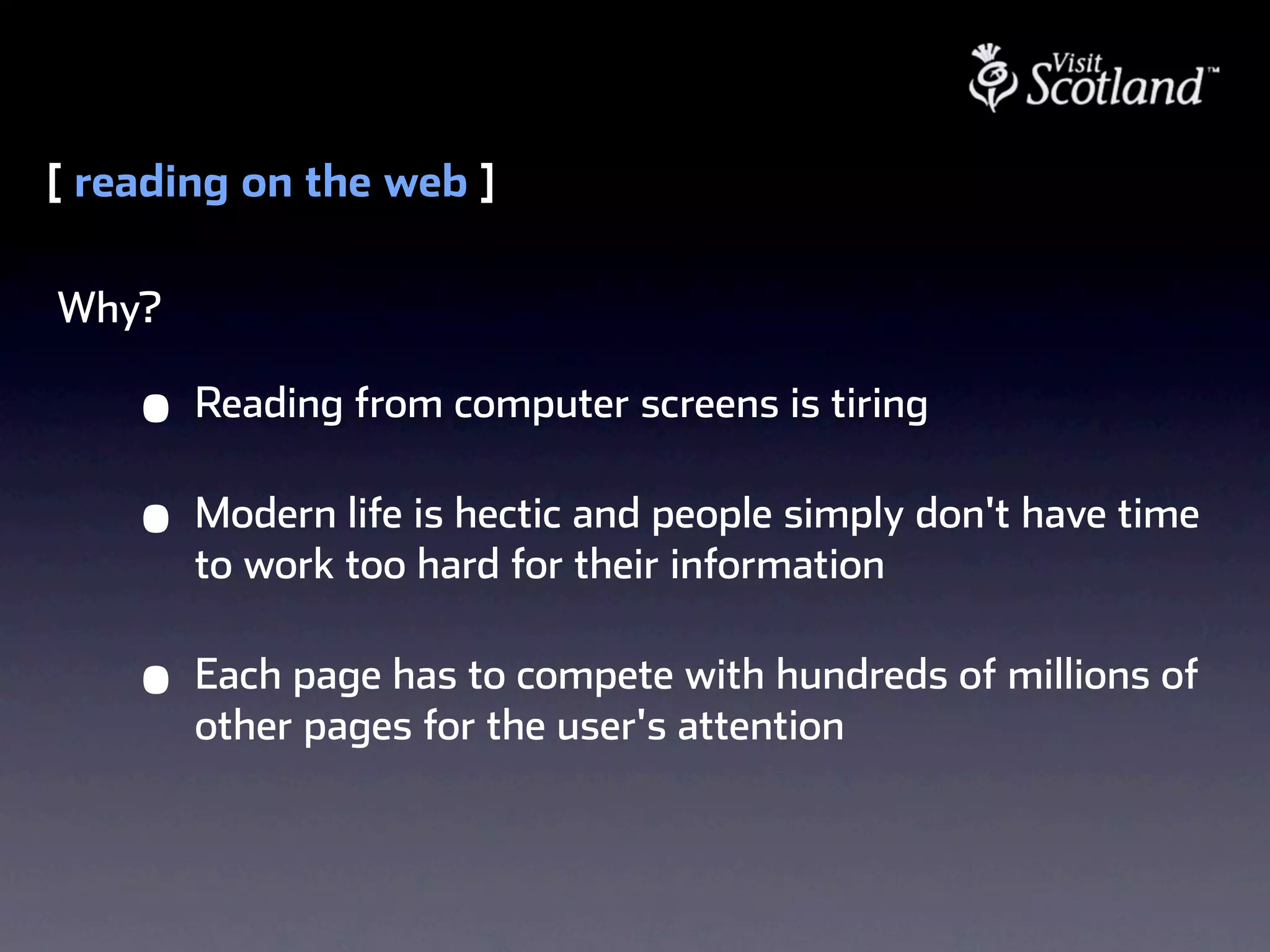 [ reading on the web ]

Why?

    •   Reading from computer screens is tiring

    •   Modern life is hectic and people simply don't have time
        to work too hard for their information

    •   Each page has to compete with hundreds of millions of
        other pages for the user's attention
 