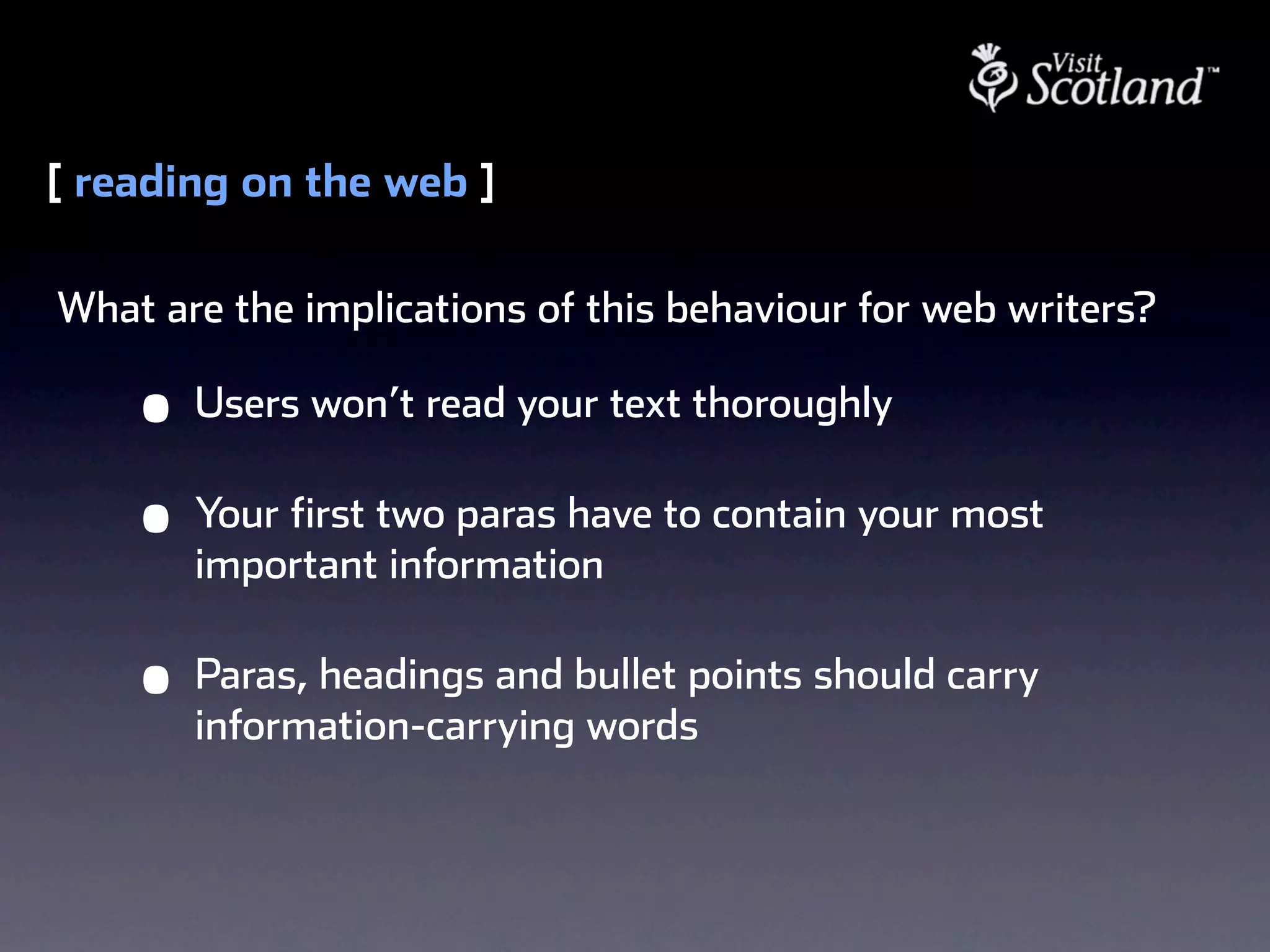 [ reading on the web ]

What are the implications of this behaviour for web writers?

    •   Users won’t read your text thoroughly

    •   Your first two paras have to contain your most
        important information

    •   Paras, headings and bullet points should carry
        information-carrying words
 