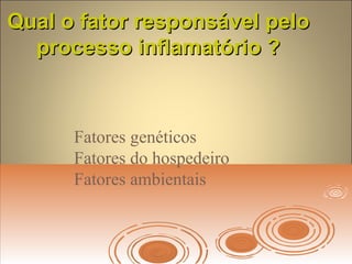 Qual o fator responsável peloQual o fator responsável pelo
processo inflamatório ?processo inflamatório ?
Fatores genéticos
Fatores do hospedeiro
Fatores ambientais
 
