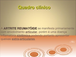 Quadro clínicoQuadro clínico
A ARTRITE REUMATÓIDEARTRITE REUMATÓIDE se manifesta primariamente
com envolvimento articular, porém é uma doença
inflamatória sistêmica podendo portanto apresentar
queixas extra-articulares.
 