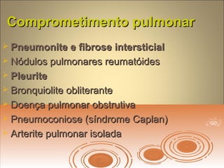 Comprometimento pulmonarComprometimento pulmonar
 Pneumonite e fibrose intersticialPneumonite e fibrose intersticial
 Nódulos pulmonares reumatóidesNódulos pulmonares reumatóides
 PleuritePleurite
 Bronquiolite obliteranteBronquiolite obliterante
 Doença pulmonar obstrutivaDoença pulmonar obstrutiva
 Pneumoconiose (síndrome Caplan)Pneumoconiose (síndrome Caplan)
 Arterite pulmonar isoladaArterite pulmonar isolada
 