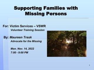 Supporting Families with
Missing Persons
For: Victim Services – VSWR
Volunteer Training Session
By: Maureen Trask
Advocate for the Missing
Mon. Nov. 14, 2022
7:00 - 9:00 PM
1
 