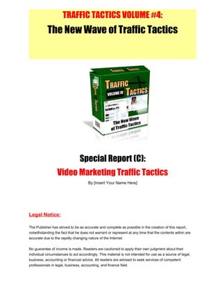 TRAFFIC TACTICS VOLUME #4:
The New Wave of Traffic Tactics
Special Report (C):
Video Marketing Traffic Tactics
By [Insert Your Name Here]
Legal Notice:
The Publisher has strived to be as accurate and complete as possible in the creation of this report,
notwithstanding the fact that he does not warrant or represent at any time that the contents within are
accurate due to the rapidly changing nature of the Internet.
No guarantee of income is made. Readers are cautioned to apply their own judgment about their
individual circumstances to act accordingly. This material is not intended for use as a source of legal,
business, accounting or financial advice. All readers are advised to seek services of competent
professionals in legal, business, accounting, and finance field.
 