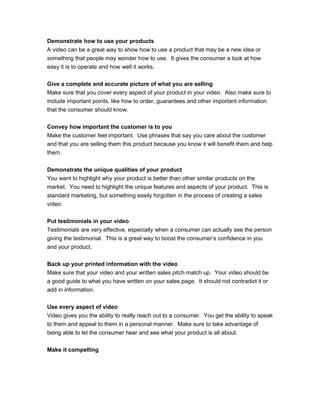 Demonstrate how to use your products
A video can be a great way to show how to use a product that may be a new idea or
something that people may wonder how to use. It gives the consumer a look at how
easy it is to operate and how well it works.
Give a complete and accurate picture of what you are selling
Make sure that you cover every aspect of your product in your video. Also make sure to
include important points, like how to order, guarantees and other important information
that the consumer should know.
Convey how important the customer is to you
Make the customer feel important. Use phrases that say you care about the customer
and that you are selling them this product because you know it will benefit them and help
them.
Demonstrate the unique qualities of your product
You want to highlight why your product is better than other similar products on the
market. You need to highlight the unique features and aspects of your product. This is
standard marketing, but something easily forgotten in the process of creating a sales
video.
Put testimonials in your video
Testimonials are very effective, especially when a consumer can actually see the person
giving the testimonial. This is a great way to boost the consumer’s confidence in you
and your product.
Back up your printed information with the video
Make sure that your video and your written sales pitch match up. Your video should be
a good guide to what you have written on your sales page. It should not contradict it or
add in information.
Use every aspect of video
Video gives you the ability to really reach out to a consumer. You get the ability to speak
to them and appeal to them in a personal manner. Make sure to take advantage of
being able to let the consumer hear and see what your product is all about.
Make it compelling
 