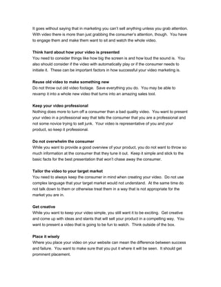 It goes without saying that in marketing you can’t sell anything unless you grab attention.
With video there is more than just grabbing the consumer’s attention, though. You have
to engage them and make them want to sit and watch the whole video.
Think hard about how your video is presented
You need to consider things like how big the screen is and how loud the sound is. You
also should consider if the video with automatically play or if the consumer needs to
initiate it. These can be important factors in how successful your video marketing is.
Reuse old video to make something new
Do not throw out old video footage. Save everything you do. You may be able to
revamp it into a whole new video that turns into an amazing sales tool.
Keep your video professional
Nothing does more to turn off a consumer than a bad quality video. You want to present
your video in a professional way that tells the consumer that you are a professional and
not some novice trying to sell junk. Your video is representative of you and your
product, so keep it professional.
Do not overwhelm the consumer
While you want to provide a good overview of your product, you do not want to throw so
much information at the consumer that they tune it out. Keep it simple and stick to the
basic facts for the best presentation that won’t chase away the consumer.
Tailor the video to your target market
You need to always keep the consumer in mind when creating your video. Do not use
complex language that your target market would not understand. At the same time do
not talk down to them or otherwise treat them in a way that is not appropriate for the
market you are in.
Get creative
While you want to keep your video simple, you still want it to be exciting. Get creative
and come up with ideas and slants that will sell your product in a compelling way. You
want to present a video that is going to be fun to watch. Think outside of the box.
Place it wisely
Where you place your video on your website can mean the difference between success
and failure. You want to make sure that you put it where it will be seen. It should get
prominent placement.
 