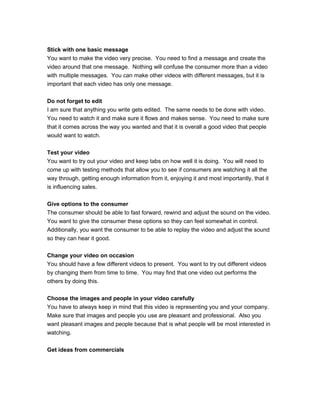 Stick with one basic message
You want to make the video very precise. You need to find a message and create the
video around that one message. Nothing will confuse the consumer more than a video
with multiple messages. You can make other videos with different messages, but it is
important that each video has only one message.
Do not forget to edit
I am sure that anything you write gets edited. The same needs to be done with video.
You need to watch it and make sure it flows and makes sense. You need to make sure
that it comes across the way you wanted and that it is overall a good video that people
would want to watch.
Test your video
You want to try out your video and keep tabs on how well it is doing. You will need to
come up with testing methods that allow you to see if consumers are watching it all the
way through, getting enough information from it, enjoying it and most importantly, that it
is influencing sales.
Give options to the consumer
The consumer should be able to fast forward, rewind and adjust the sound on the video.
You want to give the consumer these options so they can feel somewhat in control.
Additionally, you want the consumer to be able to replay the video and adjust the sound
so they can hear it good.
Change your video on occasion
You should have a few different videos to present. You want to try out different videos
by changing them from time to time. You may find that one video out performs the
others by doing this.
Choose the images and people in your video carefully
You have to always keep in mind that this video is representing you and your company.
Make sure that images and people you use are pleasant and professional. Also you
want pleasant images and people because that is what people will be most interested in
watching.
Get ideas from commercials
 