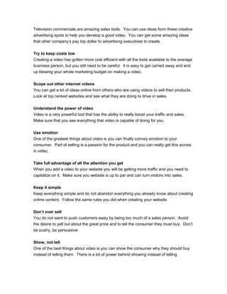 Television commercials are amazing sales tools. You can use ideas form these creative
advertising spots to help you develop a good video. You can get some amazing ideas
that other company’s pay top dollar to advertising executives to create.
Try to keep costs low
Creating a video has gotten more cost efficient with all the tools available to the average
business person, but you still need to be careful. It is easy to get carried away and end
up blowing your whole marketing budget on making a video.
Scope out other internet videos
You can get a lot of ideas online from others who are using videos to sell their products.
Look at top ranked websites and see what they are doing to drive in sales.
Understand the power of video
Video is a very powerful tool that has the ability to really boost your traffic and sales.
Make sure that you see everything that video is capable of doing for you.
Use emotion
One of the greatest things about video is you can finally convey emotion to your
consumer. Part of selling is a passion for the product and you can really get this across
in video.
Take full advantage of all the attention you get
When you add a video to your website you will be getting more traffic and you need to
capitalize on it. Make sure you website is up to par and can turn visitors into sales.
Keep it simple
Keep everything simple and do not abandon everything you already know about creating
online content. Follow the same rules you did when creating your website.
Don’t over sell
You do not want to push customers away by being too much of a sales person. Avoid
the desire to yell out about the great price and to tell the consumer they must buy. Don’t
be pushy, be persuasive.
Show, not tell
One of the best things about video is you can show the consumer why they should buy
instead of telling them. There is a lot of power behind showing instead of telling.
 