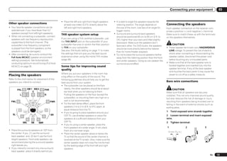 Connecting your equipment                      03


                                                   ! Place the left and right front height speakers     ! It is best to angle the speakers towards the
Other speaker connections                            at least one meter (3.3 ft.) directly above the      listening position. The angle depends on           Connecting the speakers
! Your favorite speaker connections can be           left and right front speakers.                       the size of the room. Use less of an angle for     Each speaker connection on the receiver com-
  selected even if you have fewer than 5.2                                                                bigger rooms.                                      prises a positive (+) and negative (–) terminal.
  speakers (except front left/right speakers).                                                          ! Surround and surround back speakers
                                                   THX speaker system setup                                                                                  Make sure to match these up with the terminals
! When not connecting a subwoofer, connect                                                                should be positioned 60 cm to 90 cm (2 ft. to      on the speakers themselves.
  speakers with low frequency reproduction         If you are using a THX certified subwoofer, use
                                                                                                          3 ft.) higher than your ears and tilted slightly
  capabilities to the front channel. (The          the THX INPUT jack on the subwoofer (if your
                                                                                                          downward. Make sure the speakers don’t
  subwoofer’s low frequency component              subwoofer has one) or switch the filter position
                                                                                                          face each other. For DVD-Audio, the speakers
                                                                                                                                                                    CAUTION
  is played from the front speakers, so the        to THX on your subwoofer.                                                                                 ! These speaker terminals carry HAZARDOUS
                                                                                                          should be more directly behind the listener
  speakers could be damaged.)                      See also THX Audio Setting on page 71 to make                                                               LIVE voltage. To prevent the risk of electric
                                                                                                          than for home theater playback.
! After connecting, be sure to conduct the         the settings that will give you the best sound                                                              shock when connecting or disconnecting the
                                                                                                        ! Try not to place the surround speakers farther
  Full Auto MCACC (speaker environment             experience when using the Home THX modes                                                                    speaker cables, disconnect the power cord
                                                                                                          away from the listening position than the front
  setting) procedure. See Automatically            (page 38).                                                                                                  before touching any uninsulated parts.
                                                                                                          and center speakers. Doing so can weaken the
  conducting optimum sound tuning (Full Auto                                                                                                                 ! Make sure that all the bare speaker wire is
                                                                                                          surround sound effect.
  MCACC) on page 26 .                              Some tips for improving sound                                                                               twisted together and inserted fully into the
                                                   quality                                                                                                     speaker terminal. If any of the bare speaker
                                                                                                                                                               wire touches the back panel it may cause the
                                                   Where you put your speakers in the room has                                                                 power to cut off as a safety measure.
Placing the speakers                               a big effect on the quality of the sound. The
Refer to the chart below for placement of the      following guidelines should help you to get the
speakers you intend to connect.                    best sound from your system.
                                                                                                                                                             Bare wire connections
                                                   ! The subwoofer can be placed on the floor.
                     SW 1 SW 2                        Ideally, the other speakers should be at about                                                                CAUTION
         FHL                           FHR
                         C                            ear-level when you’re listening to them.                                                               Make sure that all speakers are securely
           L                           R              Putting the speakers on the floor (except the                                                          installed. This not only improves sound quality,
                                                      subwoofer), or mounting them very high on a                                                            but also reduces the risk of damage or injury
  FWL                 30    30               FWR      wall is not recommended.                                                                               resulting from speakers being knocked over or
                60               60                ! For the best stereo effect, place the front                                                             falling in the event of external shocks such as
                                                      speakers 2 m to 3 m (6 ft. to 9 ft.) apart, at                                                         earthquakes.
                                                      equal distance from the TV.
               120               120               ! If you’re going to place speakers around your                                                           1    Twist exposed wire strands together.
    SL                                       SR                                                                                                              2 Loosen terminal and insert exposed
                           60                         CRT TV, use shielded speakers or place the
                                                      speakers at a sufficient distance from your                                                            wire.
               SBL      SB       SBR                  CRT TV.                                                                                                3    Tighten terminal.
                                                   ! If you’re using a center speaker, place the
                                                      front speakers at a wider angle. If not, place                                                         1                            2        3
! Place the surround speakers at 120º from            them at a narrower angle.
                                                                                                                                                                 10 mm   (3/   8   in.)
  the center. If you, (1) use the surround         ! Place the center speaker above or below the
  back speaker, and, (2) don’t use the front          TV so that the sound of the center channel is
  height speakers / front wide speakers, we           localized at the TV screen. Also, make sure the
  recommend placing the surround speaker              center speaker does not cross the line formed
  right beside you.                                   by the leading edge of the front left and right
! If you intend to connect only one surround          speakers.
  back speaker, place it directly behind you.
                                                                                                                                                                                                         En     13
 