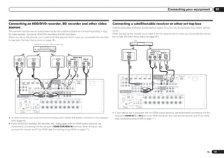 Connecting your equipment                                          03



Connecting an HDD/DVD recorder, BD recorder and other video                                                                                                                                                                                        Connecting a satellite/cable receiver or other set-top box
sources                                                                                                                                                                                                                                            Satellite and cable receivers, and terrestrial digital TV tuners are all examples of so-called ‘set-top
This receiver has two sets of audio/video inputs and outputs suitable for connecting analog or digi-                                                                                                                                               boxes’.
tal video devices, including HDD/DVD recorders and BD recorders.                                                                                                                                                                                   When you set up the receiver you’ll need to tell the receiver which input you connected the set-top
When you set up the receiver you’ll need to tell the receiver which input you connected the recorder                                                                                                                                               box to (see The Input Setup menu on page 28 ).
to (see also The Input Setup menu on page 28 ).                                                                                                                                                                                                                                                               STB
                                                                     HDD/DVD recorder, BD recorder, etc.


                                                                                                                                                                                                                                                                                                                                                                         Select one
                                                                                                                                                                                                                                                                                   VIDEO OUT                                                                    AUDIO OUT                           DIGITAL OUT
                                                                                                                                                                                                                                                                                     VIDEO                                                                      R ANALOG L                      COAXIAL OPTICAL
                                                                                                                                                                                                            Select one
         AUDIO IN                                              VIDEO IN                                                                        VIDEO OUT                                            DIGITAL OUT                       AUDIO OUT
        R ANALOG L                                              VIDEO                                                                            VIDEO                                          COAXIAL    OPTICAL                    R ANALOG L




                                                                                                                                                                                                                                                                                     IN 1              IN 2           IN 4                            IN 5       IN 6                                                                                                   ADAPTER PORT
                                                                                                                                                                                                                                                                                                                      (VIDEO)       BD IN            (DVD)       (DVR/BDR)               OUT 1                         DC OUTPUT
                                                                                                                                                                                                                                                                HDMI                                                                                                                                                                                                     (OUTPUT 5 V
                                                                                                                                                                                                                                                                                                                                                                                         (CONTROL)        OUT 2       for WIRELESS LAN
                                                                                                                                                                                                                                                                                                                                                                                                                                     (OUTPUT
                                                                                                                                                                                                                                                                                                                                                                                                                                                              LAN          0.1 A MAX)   AC IN
                                                                                                                                                                                                                                                              ASSIGNABLE                                                                                                                                                             5V
                                                                                                                                                                                                                                                                                                                                                                                                                                                             (10/100)
                                                                                                                                                                                                                                                                    1 6                                                                                                                                                              0.6 A MAX)
                                                                                                                                                                                                                                                           ASSIGNABLE       COMPONENT VIDEO                                                                                                SIRIUS COAXIAL                    OPTICAL
                                   IN 1              IN 2           IN 4                            IN 5      IN 6                     OUT 1                         DC OUTPUT                                        ADAPTER PORT                                    Y       PB            PR
                                                                                                                                                                                                                                                                                                                                                                                                        ASSIGNABLE            ASSIGNABLE
              HDMI                                                  (VIDEO)       BD IN            (DVD)      (DVR/BDR)                                                                                                (OUTPUT 5 V                                                                                                                                       MONITOR                IN       IN 1     IN 2        IN 1      IN 2     IN 3     OUT
                                                                                                                                       (CONTROL)        OUT 2       for WIRELESS LAN
                                                                                                                                                                                   (OUTPUT
                                                                                                                                                                                                            LAN          0.1 A MAX)       AC IN             IN 1                                                                                                           OUT                          (DVD)     (CD)      (TV/SAT) (DVR/BDR) (VIDEO)
            ASSIGNABLE                                                                                                                                                             5V
                                                                                                                                                                                                           (10/100)                                         (DVD)
                  1 6                                                                                                                                                              0.6 A MAX)                                                                                                                                                                                      VIDEO
         ASSIGNABLE       COMPONENT VIDEO                                                                                                SIRIUS COAXIAL                    OPTICAL                                                                          IN 2
                                                                                                                                                      ASSIGNABLE            ASSIGNABLE                                                                      (DVR/
                    Y       PB            PR                                                                                                  IN       IN 1     IN 2        IN 1      IN 2     IN 3     OUT                                                                                                                                                                         CD
                                                                                                                       MONITOR                                                                                                                              BDR)                                       ZONE 2 ZONE 3        DVD   TV/SAT     VIDEO       DVR/BDR
          IN 1                                                                                                           OUT                          (DVD)     (CD)      (TV/SAT) (DVR/BDR) (VIDEO)                                                                                                    OUT    OUT           IN     IN         IN      OUT      IN                  IN     FRONT 1 SUBWOOFER 2 SURROUND SURR BACK FH / FW                PRE OUT
                                                                                                                                                                                                                                                                                                                                                                                                                               (Single)
          (DVD)
                                                                                                                                 VIDEO                                                                                                                                                                                                                                   AUDIO                                                                           L
          IN 2
          (DVR/                                                                                                                                                                                                                                           MONITOR
          BDR)                                       ZONE 2 ZONE 3        DVD   TV/SAT     VIDEO       DVR/BDR                    CD                                                                                                                        OUT
                                                      OUT    OUT           IN     IN         IN      OUT      IN                  IN     FRONT 1 SUBWOOFER 2 SURROUND SURR BACK FH / FW                                                                                                                                                                                                                                                                  R
                                                                                                                                                                             (Single)                  PRE OUT
                                                                                                                                                                                                       L
                                                                                                                       AUDIO                                                                                                                                                                                                                                                                           CENTER
                                                                                                                                                                                                                                                                                   ANTENNA
        MONITOR
          OUT
                                                                                                                                                                                                                                                                   RS-232C AM LOOP               FM UNBAL 75                SPEAKERS         A   R      FRONT        L       CENTER         R        SURROUND     L          R SURROUND BACK L(Single) FRONT HEIGHT / FRONT WIDE / B
                                                                                                                                                                                                       R                                                                                                                                                                                                                                             R                           L

                                                                                                                                                     CENTER
                                 ANTENNA
                 RS-232C AM LOOP               FM UNBAL 75                SPEAKERS         A   R      FRONT        L      CENTER          R        SURROUND     L          R SURROUND BACK L(Single) FRONT HEIGHT / FRONT WIDE / B                                                                                   IR
                                                                                                                                                                                                   R                           L                                                                  IN                                     1

                                                                                                                                                                                                                                                                                                              IN 1   IN 2 OUT
                                                                                                                                                                                                                                                                                                 OUT
                                                                                                                                                                                                                                                                                                                                         2

                                                IN                 IR                  1
                                                                                                                                                                                                                                                                     (OUTPUT 5 V            CONTROL                  (OUTPUT 12 V
                                                            IN 1   IN 2 OUT                                                                                                                                                                                            150 mA MAX)                                    TOTAL 150 mA MAX)
                                               OUT
                                                                                       2                                                                                                                                                                                  EXTENSION                                       12 V TRIGGER

                   (OUTPUT 5 V            CONTROL                  (OUTPUT 12 V
                     150 mA MAX)                                    TOTAL 150 mA MAX)
                        EXTENSION                                       12 V TRIGGER
                                                                                                                                                                                                                                                   ! If your set-top box is equipped with an HDMI output terminal, we recommend connecting it to the
                                                                                                                                                                                                                                                     receiver’s HDMI IN 1 or IN 2 terminal. When doing so, also connect the receiver and TV by HDMI
! In order to record, you must connect the analog audio cables (the digital connection is for playback                                                                                                                                               (see Connecting using HDMI on page 17 ).
  only) (page 54).
! If your HDD/DVD recorder, BD recorder, etc., is equipped with an HDMI output terminal, we
  recommend connecting it to the receiver’s HDMI DVR/BDR IN terminal. When doing so, also
  connect the receiver and TV by HDMI (see Connecting using HDMI on page 17 ).




                                                                                                                                                                                                                                                                                                                                                                                                                                                                                                En   19
 