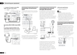 03      Connecting your equipment


      2 Connect a TV monitor to the VIDEO                                                                                                                                                                                                                                                                                                                                                                  LAN terminal specifications
      ZONE 2 OUT jack on this receiver.                                                                                                                             Connecting a SiriusConnect                                                                                                         Connecting to the network                                                                           ! LAN terminal : Ethernet jack
       Sub zone (ZONE 2)           Main zone
                                                                                                                                                                    Tuner                                                                                                                              through LAN interface                                                                                 (10BASE-T/100BASE-TX)

                                                                  IN 1             IN 2                   DC OUTPUT
                                                                                                                                                                    To receive SIRIUS Satellite Radio broadcasts,                                                                                      By connecting this receiver to the network via
                                                                                                                                                                                                                                                                                                                                                                                                                        Note
                                              HDMI

                                                                                                                                                                    you will need to activate your SiriusConnectTM
                                                                                     OUT 2                                                                  LAN
                                                                                                                                                                                                                                                                                                       the LAN terminal, you can listen to Internet
                                                                                                      for WIRELESS LAN
                                                                                                                     (OUTPUT
                                         ASSIGNABLE                                                                  5V
                                                                                                                                                           (10/10
                                               1 6                                                                   0.6 A MAX)
                                      ASSIGNABLE       COMPONENT VIDEO               AXIAL                        OPTICAL

                                                                                                                                                                    tuner.                                                                                                                             radio stations. To listen to Internet radio sta-                                                    ! Refer to the operation manual of the
                                                                                     SIGNABLE                      ASSIGNABLE
                                                 Y         PB          PR                1           IN 2          IN 1      IN 2              IN 3        OUT
                                       IN 1                                              D)      (CD)           (TV/SAT) (DVR/BDR) (VIDEO)
                                       (DVD)



          VIDEO IN
                                       IN 2
                                       (DVR/
                                       BDR)                                       ZONE 2 ZONE 3
                                                                                     UBWOOFER 2 SURROUND SURR BACK FH / FW
                                                                                   OUT    OUT                                                          PRE O
                                                                                                                                                                                                                                                                                                       tions, you must sign a contract with an ISP                                                           equipment you have as the connected
                                                                                                                                    (Single)                              IN 6

                                                                                                                                                                                                                                                                                                       (Internet Service Provider) beforehand.                                                               equipment and connection method may differ
                                                                                                                                                                          (DVR/BDR)                OUT 1                             DC OUTPUT
                                                                                                                                                       L
                                                                                                                                                                                                   (CONTROL)        OUT 2           for WIRELESS LAN
                                                                                                                                                                                                                                                   (OUTPUT
                                                                                                                                                                                                                                                                            LAN
                                     MONITOR                                                                                                                                                                                                       5V
                                                                                                                                                                                                                                                                           (10/100)
                                       OUT                                                                                                                                                                                                         0.6 A MAX)

                                                                                                                                                                                                                                                                                                       When connected in this way, you can play audio                                                        depending on your Internet environment.
                                                                                                                                                       R
                                                                                                                                                                                                     SIRIUS COAXIAL                        OPTICAL
                                                                                         TER                                                                                                                      ASSIGNABLE                ASSIGNABLE
                                                                ANTENNA                                                                                                            MONITOR                IN       IN 1         IN 2        IN 1      IN 2     IN 3    OUT

                                                                                                                                                                                                                                                                                                       files stored on the components on the network,                                                      ! When using a broadband Internet connection,
                                              RS-232C AM LOOP               FM UNBAL 75                                                                                              OUT                          (DVD)         (CD)      (TV/SAT) (DVR/BDR) (VIDEO)
                                                                                  UND            L                R SURROUND BACK L(Single) FRONT HE
                                                                                                                                          R
                                                                                                                                                                                             VIDEO

          L                    R
                                                                             IN                           IR
                                                                                                                                                                      /BDR
                                                                                                                                                                          IN
                                                                                                                                                                                              CD
                                                                                                                                                                                              IN     FRONT 1 SUBWOOFER 2 SURROUND SURR BACK FH / FW
                                                                                                                                                                                                                                         (Single)                      PRE OUT
                                                                                                                                                                                                                                                                                                       including your computer, using HOME MEDIA                                                             a contract with an Internet service provider
                                                                                                                                                                                                                                                                                                       GALLERY inputs.                                                                                       is required. For more details, contact your
                                                                                              IN 1        IN                                                                                                                                                           L
                                                                             OUT                                                                                                   AUDIO

                                                (OUTPUT 5 V
                                                  150 mA MAX)
                                                     EXTENSION
                                                                         CONTROL                          (OU
                                                                                                           TO
                                                                                                                                                                                                                 CENTER
                                                                                                                                                                                                                                                                       R
                                                                                                                                                                                                                                                                                                                                                                                                             nearest Internet service provider.
                                                                                                                                                                      T        L      CENTER          R        SURROUND         L          R SURROUND BACK L(Single) FRONT HEIGH
                                                                                                                                                                                                                                                                   R                                             DC OUTPUT
                                                                                                                                                                                                                                                                                                                for WIRELESS LAN
                                                                                                                                                                                                                                                                                                                               (OUTPUT
                                                                                                                                                                                                                                                                                                                                                        LAN
                                                                                                                                                                                                                                                                                                                               5V
                                                                                                                                                                                                                                                                                                                                                       (10/100)
                                                                                                                                                                                                                                                                                                                               0.6 A MAX)
                                                                                                                                                                                                                                                                                                        L
                                                                                                                                                                                                                                                                                                        BLE
                                                                                                                                                                                                                                                                                                            IN 2
                                                                                                                                                                                                                                                                                                            (CD)
                                                                                                                                                                                                                                                                                                                       OPTICAL
                                                                                                                                                                                                                                                                                                                        ASSIGNABLE
                                                                                                                                                                                                                                                                                                                         IN 1       IN 2    IN 3
                                                                                                                                                                                                                                                                                                                      (TV/SAT) (DVR/BDR) (VIDEO)
                                                                                                                                                                                                                                                                                                                                                    OUT                                                    Connecting optional Bluetooth
                                                                                                                                                                                                                                                                                                                                                                               Internet
                                                                                                                                                                                                                                                                                                                                                                                                           ADAPTER
      Secondary MULTI-ZONE setup (ZONE                                                                                                                                                                                                                                                                  OFER 2 SURROUND SURR BACK FH / FW          PRE OUT
                                                                                                                                                                                                                                                                                                                                                                                                           When the Bluetooth® ADAPTER (AS-BT100 or
                                                                                                                                                                                                                                                                                                                               (Single)




      3)
                                                                                                                                                                                                                                                                                                                                                   L

                                                                                                                                                                                                                                                                                      Antenna                                                                                  Modem
                                                                                                                                                                                                                                                                                                                                                   R
                                                                                                                                                                                                                                                                                                                                                                                                           AS-BT200) is connected to this receiver, a prod-
      % Connect a separate amplifier to the                                                                                                                               SiriusConnectTM                                                                                             SIRIUS   H
                                                                                                                                                                                                                                                                                                            L          R SURROUND BACK L(Single) FRONT HEIGHT / F
                                                                                                                                                                                                                                                                                                                                               R
                                                                                                                                                                                                                                                                                                                                                                                                           uct equipped with Bluetooth wireless technol-
      AUDIO ZONE 3 OUT jacks on this receiver.                                                                                                                            HOME tuner                                                                                                                                                                                                                       ogy (portable cell phone, digital music player,
      You should have a pair of speakers attached to                                                                                                                                                                                                                                                                                                                                                       etc.) can be used to listen to music wirelessly.
                                                                                                                                                                                                      SIR
      the sub zone amplifier as shown in the follow-                                                                                                                                                      IU        S       H
                                                                                                                                                                                                                                                                                                                                                                                                           ! The Bluetooth wireless technology enabled
      ing illustration.                                                                                                                                                                                                                                                                                                                                                                                       device must support A2DP profiles.
        Sub zone (ZONE 3)                       Main zone
                                                                                                                                                                                                                                                                                                                                                                     LAN
                                                                                                                                                                                                                                                                                                                                                                           3   2   1        WAN            ! Pioneer does not guarantee proper connection
                                                                                                                            IN 4
                                                                                                                                                                                                                                                                                          AC adapter
                                                                                                                                                                                                                                                                                                                                                                                       Router                 and operation of this unit with all Bluetooth
                                                                                                                                                                                                                                                                                                                                                                                                              wireless technology enabled devices.
                                                                                  IN 1                     IN 2                                       BD IN
                                                               HDMI                                                         (VIDEO)
                                                          ASSIGNABLE


                                                                                                                                                                    You will also need to connect the antenna and
                                                                1 6
                                                       ASSIGNABLE        COMPONENT VIDEO
                                                                  Y         PB           PR
                                                                                                                                                                                                                                                                                                                                                                                          LAN cable
                                                        IN 1
                                                        (DVD)
                                                                                                                                                                    AC adapter to the SiriusConnectTM tuner.                                                                                                                                                                                                                                                  Bluetooth® ADAPTER
                                                        IN 2
                                                                                                                                                                                                                                                                                                                                                                                       (sold separately)
                                                                                                                                                                    ! For instructions on playing the SIRIUS Radio,
                                                        (DVR/
                                                        BDR)                                              ZONE 2 ZONE 3             DVD           TV/SAT      V

                                                                                                                                                                                                                                                                                                                                                                    to LAN port
                                                                                                           OUT    OUT                IN             IN

                                                                                                                                                                                                                                                                                                                                                                                                                  DC OUTPUT                                        ADAPTER PORT

               R
                AUDIO IN
                           L
                                                      MONITOR
                                                        OUT                                                                                                           see Listening to Satellite Radio on page 33 .                                                                                                                                                                                              for WIRELESS LAN
                                                                                                                                                                                                                                                                                                                                                                                                                                (OUTPUT
                                                                                                                                                                                                                                                                                                                                                                                                                                5V
                                                                                                                                                                                                                                                                                                                                                                                                                                0.6 A MAX)
                                                                                                                                                                                                                                                                                                                                                                                                                                                         LAN
                                                                                                                                                                                                                                                                                                                                                                                                                                                        (10/100)
                                                                                                                                                                                                                                                                                                                                                                                                                                                                    (OUTPUT 5 V
                                                                                                                                                                                                                                                                                                                                                                                                                                                                      0.1 A MAX)   AC IN


                                                                                 ANTENNA                                                                                                                                                                                                                                   PC                                                                                N2
                                                                                                                                                                                                                                                                                                                                                                                                                        OPTICAL
                                                                                                                                                                                                                                                                                                                                                                                                                         ASSIGNABLE
                                                                                                                                                                                                                                                                                                                                                                                                                          IN 1       IN 2    IN 3    OUT
                                                               RS-232C AM LOOP                  FM UNBAL 75                         SPEAKERS                 A                                                                                                                                                                                                                                               CD)       (TV/SAT) (DVR/BDR) (VIDEO)




                                                                                                     IN

                                                                                                                   IN 1
                                                                                                                          IR
                                                                                                                          IN 2 OUT
                                                                                                                                                       1                                                                                                                                               Connect the LAN terminal on this receiver to                                                          ER 2 SURROUND SURR BACK FH / FW
                                                                                                                                                                                                                                                                                                                                                                                                                                  (Single)          PRE OUT

                                                                                                                                                                                                                                                                                                       the LAN terminal on your router (with or with-
                                                                                                 OUT
                                                                                                                                                       2                                                                                                                                                                                                                                                                                            L



                                                                                                                                                                                                                                                                                                       out the built-in DHCP server function) with a
                                                                 (OUTPUT 5 V             CONTROL                          (OUTPUT 12 V
                                                                   150 mA MAX)                                             TOTAL 150 mA MAX)                                                                                                                                                                                                                                                                                                        R
                                                                      EXTENSION                                                 12 V TRIGGER


                                                                                                                                                                                                                                                                                                       straight LAN cable (CAT 5 or higher).                                                                 L          R SURROUND BACK L(Single) FRONT HEIGHT / FRONT WIDE / B
                                                                                                                                                                                                                                                                                                                                                                                                                                                R                           L

                                                                                                                                                                                                                                                                                                       Turn on the DHCP server function of your
                                                                                                                                                                                                                                                                                                       router. In case your router does not have the
                                                                                                                                                                                                                                                                                                       built-in DHCP server function, it is necessary
                                                                                                                                                                                                                                                                                                       to set up the network manually. For details, see
                                                                                                                                                                                                                                                                                                       Network Setup menu on page 71 .


 22      En
 
