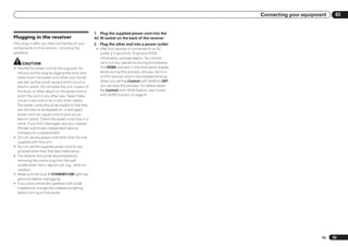 Connecting your equipment    03


                                                      1 Plug the supplied power cord into the
Plugging in the receiver                              AC IN socket on the back of the receiver.
Only plug in after you have connected all your        2   Plug the other end into a power outlet.
components to this receiver, including the             ! After this receiver is connected to an AC
speakers.                                                outlet, a 2 second to 10 second HDMI
                                                         initialization process begins. You cannot
     CAUTION                                             carry out any operations during this process.
! Handle the power cord by the plug part. Do             The HDMI indicator in the front panel display
  not pull out the plug by tugging the cord, and         blinks during this process, and you can turn
  never touch the power cord when your hands             on this receiver once it has stopped blinking.
  are wet, as this could cause a short circuit or        When you set the Control with HDMI to OFF,
  electric shock. Do not place the unit, a piece of      you can skip this process. For details about
  furniture, or other object on the power cord or        the Control with HDMI feature, see Control
  pinch the cord in any other way. Never make            with HDMI function on page 47 .
  a knot in the cord or tie it with other cables.
  The power cords should be routed so that they
  are not likely to be stepped on. A damaged
  power cord can cause a fire or give you an
  electric shock. Check the power cord once in a
  while. If you find it damaged, ask your nearest
  Pioneer authorized independent service
  company for a replacement.
! Do not use any power cord other than the one
  supplied with this unit.
! Do not use the supplied power cord for any
  purpose other than that described below.
! The receiver should be disconnected by
  removing the mains plug from the wall
  socket when not in regular use, e.g., when on
  vacation.
! Make sure the blue u STANDBY/ON light has
  gone out before unplugging.
! If you have connected speakers with a 6 W
  impedance, change the impedance setting
  before turning on the power.




                                                                                                                                 En   25
 