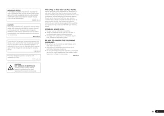 IMPORTANT NOTICE                                            The Safety of Your Ears is in Your Hands
THE MODEL NUMBER AND SERIAL NUMBER OF                       Get the most out of your equipment by playing it at a
THIS EQUIPMENT ARE ON THE REAR OR BOTTOM.                   safe level – a level that lets the sound come through
RECORD THESE NUMBERS ON YOUR ENCLOSED                       clearly without annoying blaring or distortion and, most
WARRANTY CARD AND KEEP IN A SAFE PLACE                      importantly, without affecting your sensitive hearing.
FOR FUTURE REFERENCE.                                       Sound can be deceiving. Over time, your hearing
                                         D36-AP9-1_A1_En    “comfort level” adapts to higher volumes of sound, so
                                                            what sounds “normal” can actually be loud and
                                                            harmful to your hearing. Guard against this by setting
CAUTION                                                     your equipment at a safe level BEFORE your hearing
This product satisfies FCC regulations when shielded        adapts.
cables and connectors are used to connect the unit
to other equipment. To prevent electromagnetic
                                                            ESTABLISH A SAFE LEVEL:
                                                            • Set your volume control at a low setting.
interference with electric appliances such as radios
                                                            • Slowly increase the sound until you can hear it
and televisions, use shielded cables and connectors
                                                              comfortably and clearly, without distortion.
for connections.
                                          D8-10-3a_A1_En    • Once you have established a comfortable sound
                                                              level, set the dial and leave it there.

This product is for general household purposes. Any
                                                            BE SURE TO OBSERVE THE FOLLOWING
failure due to use for other than household purposes        GUIDELINES:
(such as long-term use for business purposes in a           • Do not turn up the volume so high that you can’t
restaurant or use in a car or ship) and which requires        hear what’s around you.
repair will be charged for even during the warranty         • Use caution or temporarily discontinue use in
period.                                                       potentially hazardous situations.
                                               K041_A1_En   • Do not use headphones while operating a motorized
                                                              vehicle; the use of headphones may create a traffic
                                                              hazard and is illegal in many areas.
This Class B digital apparatus complies with                                                               S001a_A1_En

Canadian ICES-003.
                                          D8-10-1-3_A1_En




            CAUTION:
            HOT SURFACE. DO NOT TOUCH.
            The top surface over the internal
            heatsink may become hot when
            operating this product continuously.




                                                                                                                         En   3
 
