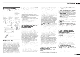 Basic playback               05


                                                                                                             be enjoyed on devices equipped with SCMS-T            If pairing is successful, there is no need to     4 Select ‘Pairing Bluetooth Device’, then
Bluetooth ADAPTER for                                                                                        type Bluetooth wireless technology.                   performing the pairing operation below.           press ENTER.
Wireless Enjoyment of Music                                                                                  ! With the AS-BT100, some functions may not         ! When using the AS-BT200 only: This unit           5   Select the ‘Passcode’ setting you want.
                                                                                                                be available on this receiver.                     complies with Bluetooth Specifications            Select the same passcode as the Bluetooth
                                                                                       Device not                                                                  Ver. 2.1. When this unit and another device
                                                                                       equipped with                                                                                                                 wireless technology device you wish to connect.
                                                                                       Bluetooth wireless
                                                                                                             Remote control operation                              equipped with Bluetooth wireless technology        ! 0000/1234/8888 – Select the passcode from
                                                                                       technology:           The remote control supplied with this unit            both comply with Bluetooth Specification Ver.         these options. These are the passcodes that
                                                                                       Digital music
                                                                                                             allows you to play and stop media, and perform        2.1, pairing of the two may be possible without       can be used in most cases.
Bluetooth                                    Bluetooth wireless                        player                                                                      the need for inputting a password.
wireless                                     technology                                +                     other operations.                                                                                        ! Others – Select to use a passcode other than
technology                                   enabled device:                           Bluetooth audio       ! It must be necessary that the Bluetooth             In this case, a passcode may be displayed on          those mentioned above.
enabled device:                              Digital music                             transmitter              wireless technology enabled device supports        this receiver and on the device equipped with
cell phone                                   player                                    (sold commercially)                                                         Bluetooth wireless technology. If this happens,   6 If you selected ‘Others’ in step 5, enter
                                                                                                                AVRCP profiles.
                                                                                                                                                                   check that the same passcode is displayed         the passcode.
                                                                                                             ! Remote control operations cannot be
                                                                                                                                                                   on this receiver and the device equipped          Use i/j to select a number and k/l to move
                                                                                                                guaranteed for all Bluetooth wireless
                                                                                                                                                                   with Bluetooth wireless technology, then          the cursor.
                                                                                                                technology enabled devices.
                                                                                                                                                                   select YES with the k and l keys and press        7 Follow the instructions displayed on
                                                                                                                                                                   ENTER. After this, also perform the connection    the GUI screen to conduct pairing with the
                                       Music data                                       Bluetooth  ®         Pairing the Bluetooth ADAPTER                         operation on the Bluetooth device to be           Bluetooth wireless technology device.
                                                                                        ADAPTER              and Bluetooth wireless                                connected. If the passcode does not match         Switch on the Bluetooth wireless technology
    This receiver                                                                                            technology device                                     the code displayed on the Bluetooth device to     device that you want to make pair, place it near
                                                                                                             “Pairing” must be done before you start play-         be connected, select NO to cancel pairing,        the receiver and set it to the pairing mode.
                                                                                                             back of Bluetooth wireless technology content         then try starting over.
                                                                                                                                                                                                                     8 Check to see that the Bluetooth
                         ADVANCED
                          MCACC     FL OFF          HDMI   iPod iPhone iPad




                                                                                                             using the Bluetooth ADAPTER. Make sure to             Press ADPT to set the ADAPTER PORT
     INPUT
     SELECTOR
                                                                              MASTER
                                                                              VOLUME



                                                                                                                                                                                                                     ADAPTER is detected by the Bluetooth
                                                                                                             perform pairing the first time you operate the        input, then conduct the pairing operation on
           STANDBY /ON




                                                                                                                                                                                                                     wireless technology device.
                                                                                                             system or any time pairing data is cleared.           the Bluetooth wireless technology device.
                                                                                                                                                                                                                     When the Bluetooth wireless technology device
                                                                                                             The pairing step is necessary to register the         If pairing is successful, there is no need to
                                                                                                                                                                                                                     is connected:
                                                                                                             Bluetooth wireless technology device to enable        performing the pairing operation below.
                                             Remote control                                                                                                                                                          CONNECTED appears in the receiver display.
                                                                                                             Bluetooth communications. For more details,         ! Pair one unit at a time.
                                             operation                                                                                                                                                                 ! The system can display alphanumeric
                                                                                                             see also the operating instructions of your         ! When connecting this receiver by Bluetooth
                                                                                                                                                                                                                         characters only. Other characters may not be
                                                                                                             Bluetooth wireless technology device.                 connections with a device equipped with the
                                                                                                                                                                                                                         displayed correctly.
                                                                                                             ! Pairing is required when you first use the          Bluetooth function to listen to music, do not
                                                                                                                                                                                                                     When the Bluetooth wireless technology device
Wireless music play                                                                                            Bluetooth wireless technology device and            connect any devices other than this receiver
                                                                                                                                                                                                                     is not connected:
                                                                                                               Bluetooth ADAPTER.                                  by Bluetooth connection to the Bluetooth-
When the Bluetooth ADAPTER (AS-BT100 or                                                                                                                                                                              Go back to the passcode setting in step 5. In
                                                                                                             ! To enable Bluetooth communication, pairing          equipped device. If a Bluetooth connection is
AS-BT200) is connected to this unit, a product                                                                                                                                                                       this case, perform the connection operation
                                                                                                               should be done with both your system and            already established with a device other than
equipped with Bluetooth wireless technology                                                                                                                                                                          from the Bluetooth wireless technology device.
                                                                                                               Bluetooth wireless technology device.               this receiver, disconnect the other device
(portable cell phone, digital music player, etc.)                                                                                                                                                                    9 From the Bluetooth wireless
                                                                                                             ! If the Bluetooth wireless technology device’s       before connecting this receiver.
can be used to listen to music wirelessly. Also,                                                                                                                                                                     technology device list, select Bluetooth
                                                                                                               security code is “0000”, there is no need to      1 Press       on the remote control,
by using a commercially available transmit-                                                                                                                                                                          ADAPTER and enter the Passcode selected
                                                                                                               make the security code setting on the receiver.   then press HOME MENU.
ter supporting Bluetooth wireless technol-
                                                                                                               Press ADPT to set the ADAPTER PORT                                                                    in step 5.
ogy, you can listen to music on a device not                                                                                                                     2 Select ‘System Setup’, then press
                                                                                                               input, then conduct the pairing operation on                                                           ! The passcode may in some cases be referred
equipped with Bluetooth wireless technology.                                                                                                                     ENTER.
                                                                                                               the Bluetooth wireless technology device.                                                                to as PASSKEY or PIN code.
The AS-BT100 and AS-BT200 models supports
                                                                                                                                                                 3   Select ‘Other Setup’, then press ENTER.
SCMS-T contents protection, so music can also

                                                                                                                                                                                                                                                                En      35
 